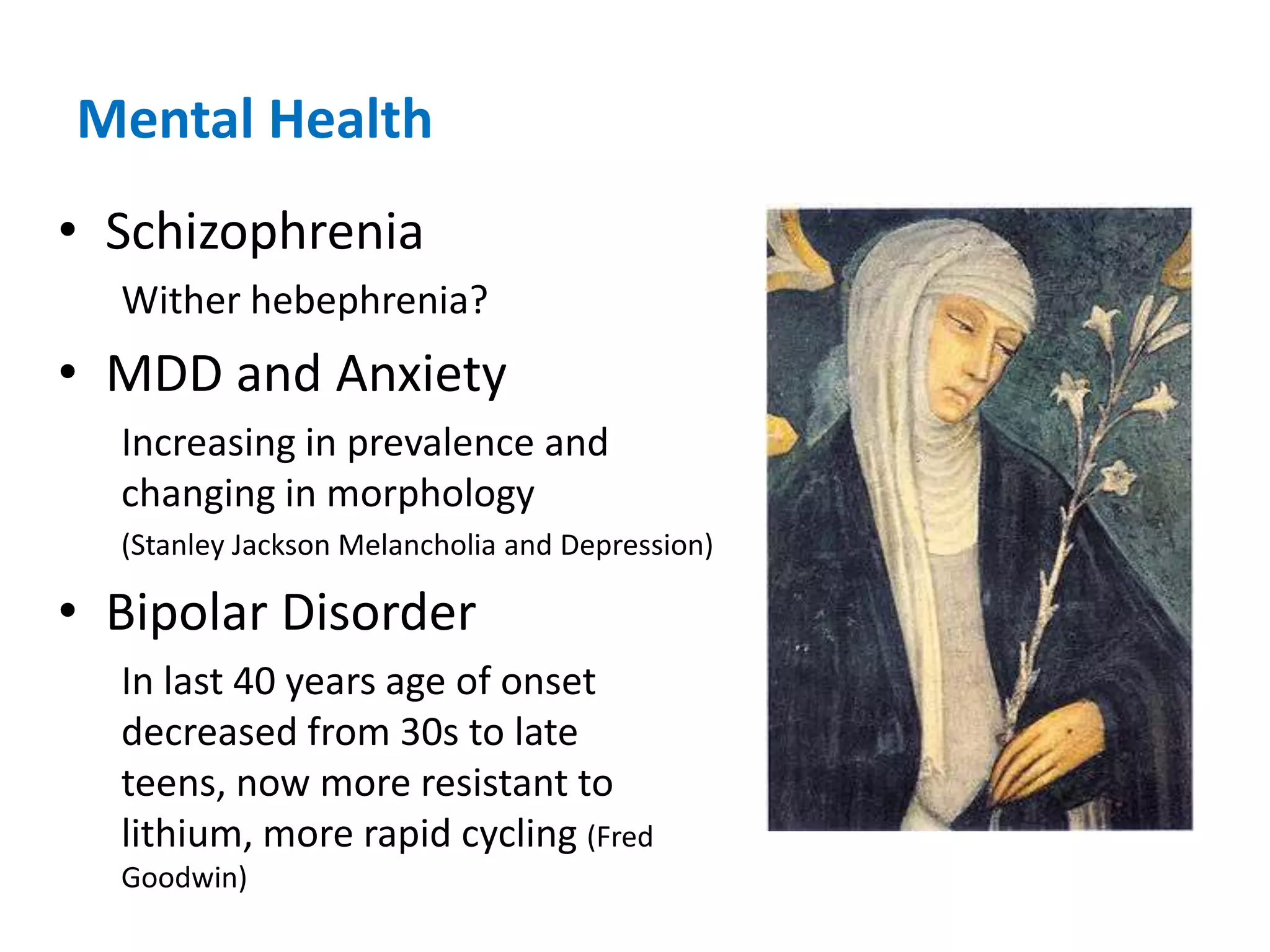 Mental HealthSchizophreniaWither hebephrenia?MDD and AnxietyIncreasing in prevalence and changing in morphology (Stanley Jackson Melancholia and Depression)Bipolar DisorderIn last 40 years age of onset decreased from 30s to late teens, now more resistant to lithium, more rapid cycling (Fred Goodwin)