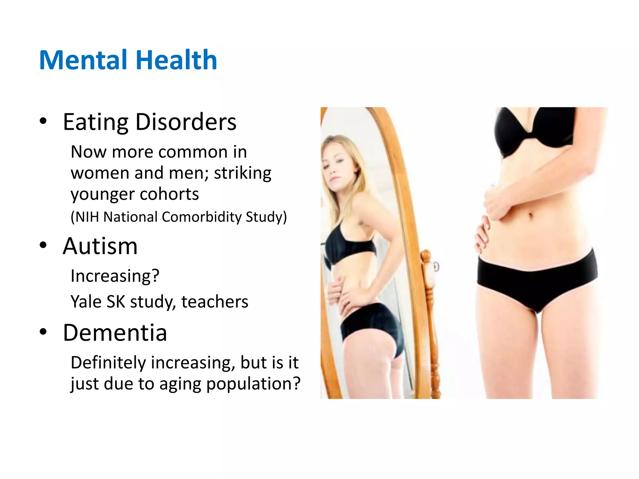Mental HealthEating DisordersNow more common in women and men; striking younger cohorts (NIH National Comorbidity Study) AutismIncreasing?  Yale SK study, teachersDementiaDefinitely increasing, but is it just due to aging population?