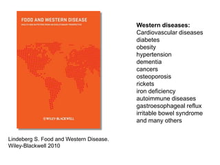 Western diseases:Cardiovascular diseasesdiabetes obesityhypertensiondementiacancersosteoporosisricketsiron deficiencyautoimmune diseasesgastroesophageal refluxirritable bowel syndromeand many othersLindeberg S. Food and Western Disease. Wiley-Blackwell 2010
