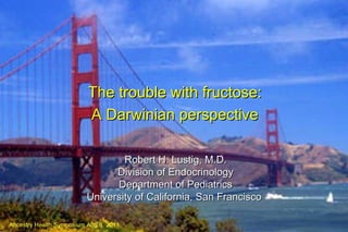 Robert H. Lustig, M.D. Division of Endocrinology Department of Pediatrics University of California, San Francisco   The trouble with fructose: A Darwinian perspective Ancestry Health Symposium Aug 6, 2011 