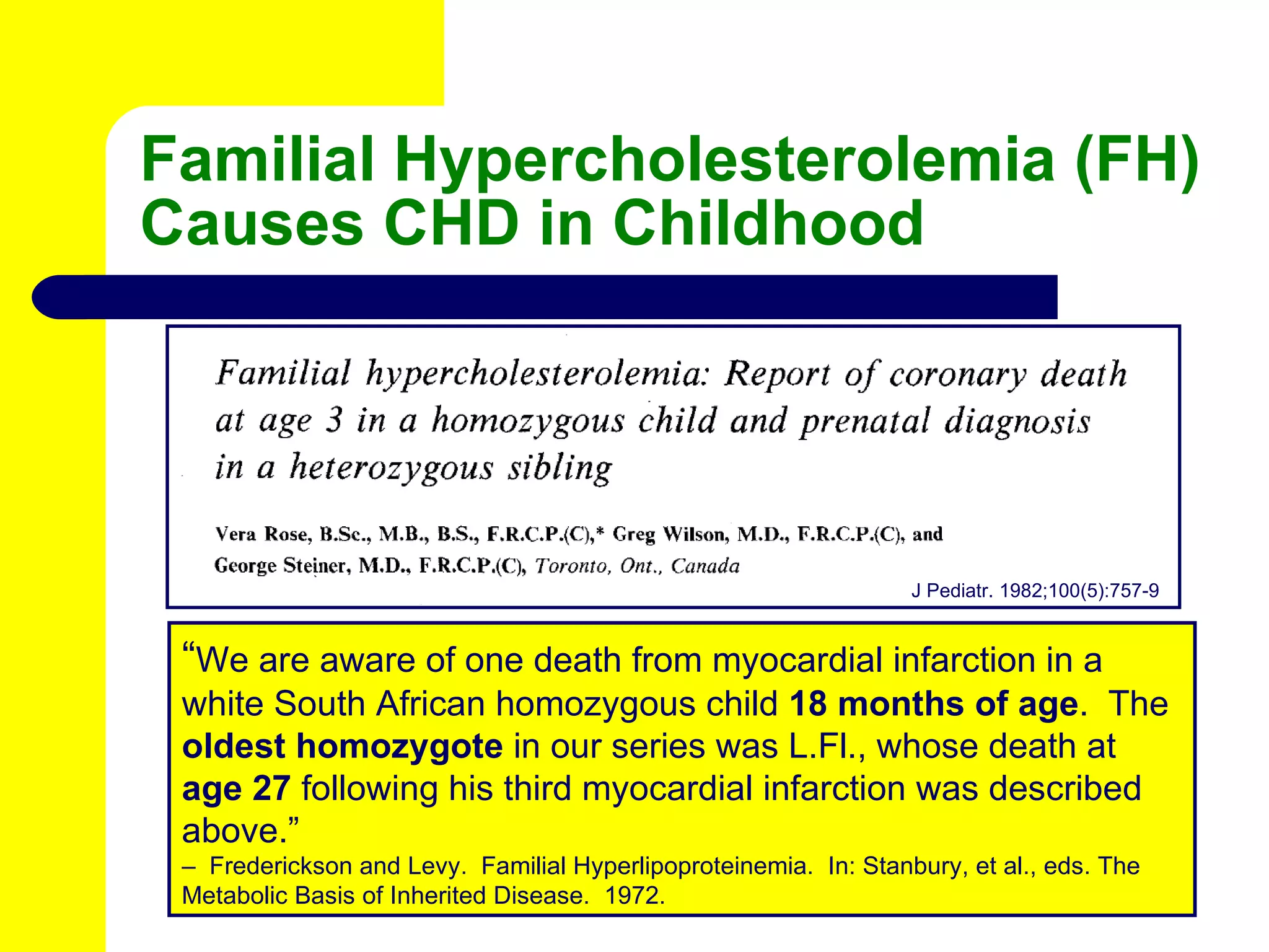 Familial Hypercholesterolemia (FH) Causes CHD in Childhood J Pediatr. 1982;100(5):757-9 “ We are aware of one death from myocardial infarction in a white South African homozygous child  18 months of age .  The  oldest homozygote  in our series was L.Fl., whose death at  age 27  following his third myocardial infarction was described above.” –  Frederickson and Levy.  Familial Hyperlipoproteinemia.  In: Stanbury, et al., eds. The Metabolic Basis of Inherited Disease.  1972.  