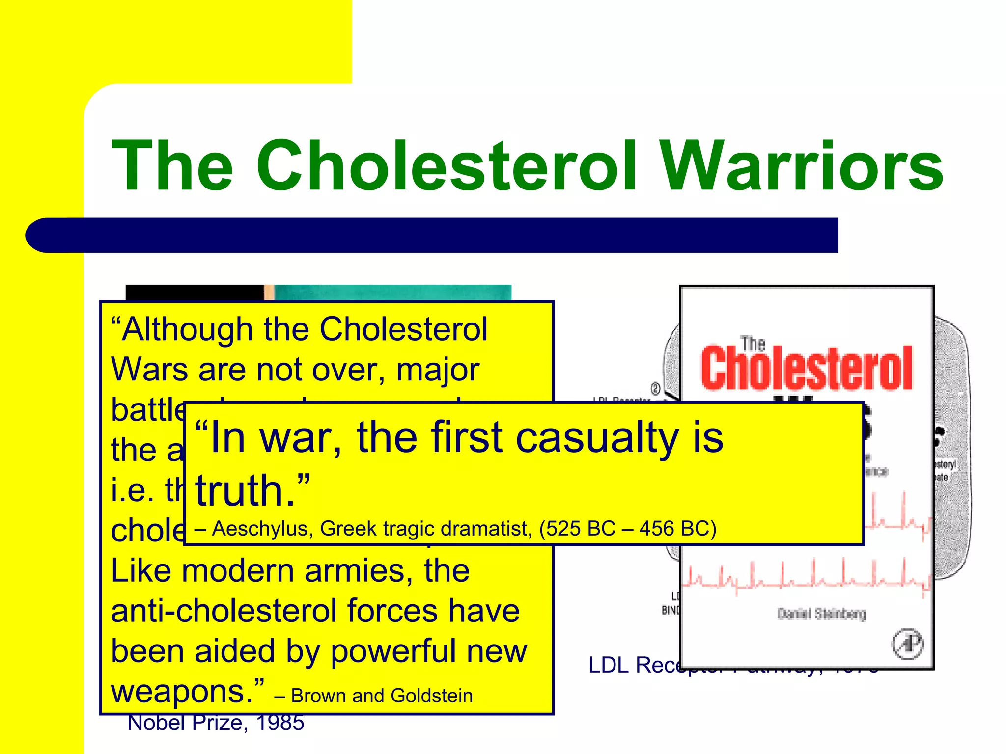 The Cholesterol Warriors Joseph Goldstein and Michael Brown Nobel Prize, 1985 LDL Receptor Pathway, 1976 “ Although the Cholesterol Wars are not over, major battles have been won by the anti-cholesterol forces, i.e. those who condemn cholesterol as the culprit.  Like modern armies, the anti-cholesterol forces have been aided by powerful new weapons.”  – Brown and Goldstein “ In war, the first casualty is truth.” –  Aeschylus, Greek tragic dramatist, (525 BC – 456 BC) 
