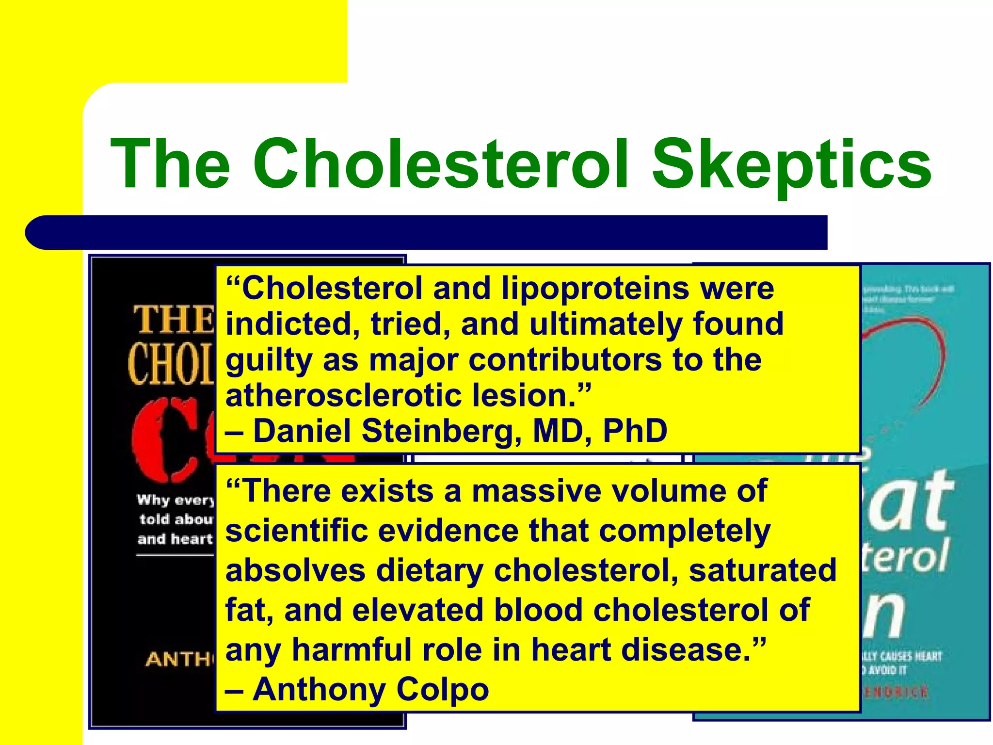 The Cholesterol Skeptics “ Cholesterol and lipoproteins were indicted, tried, and ultimately found guilty as major contributors to the atherosclerotic lesion.” –  Daniel Steinberg, MD, PhD “ There exists a massive volume of scientific evidence that completely absolves dietary cholesterol, saturated fat, and elevated blood cholesterol of any harmful role in heart disease.” –  Anthony Colpo 