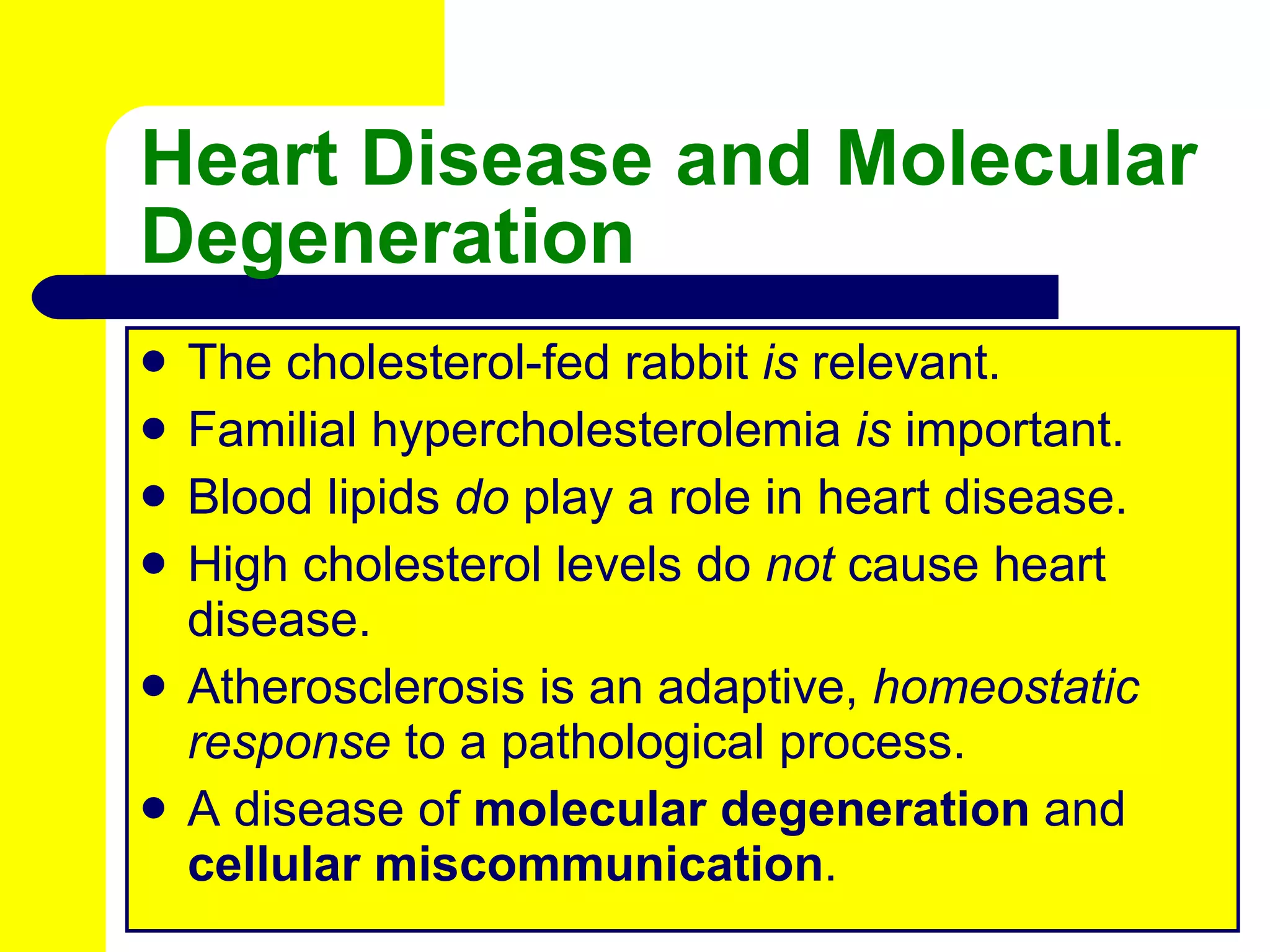 Heart Disease and Molecular Degeneration The cholesterol-fed rabbit  is  relevant. Familial hypercholesterolemia  is  important. Blood lipids  do  play a role in heart disease. High cholesterol levels do  not  cause heart disease. Atherosclerosis is an adaptive,  homeostatic response  to a pathological process. A disease of  molecular degeneration  and  cellular   miscommunication . 