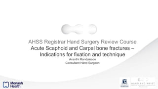 AHSS Registrar Hand Surgery Review Course
Acute Scaphoid and Carpal bone fractures –
Indications for fixation and technique
Avanthi Mandaleson
Consultant Hand Surgeon
 