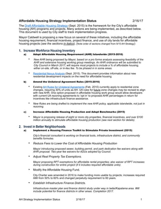 Affordable Housing Strategy Implementation Status 2/16/17
The Draft Affordable Housing Strategy (Sept. 2015) is the framework for the City’s affordable
housing (AH) programs and projects. Many actions are being implemented, as described below.
This document is used by City staff to track implementation progress.
Mayor Caldwell is proposing a new focus on several of these initiatives, including the affordable
housing requirement, financial incentives, project finance, and use of city lands for affordable
housing projects (see the sections in italics). (Note order of sections changed from 9/15 AH Strategy)
1. Increase Workforce Housing Inventory
a) Adopt Affordable Housing Requirement (AHR) Islandwide (2015-2016)
• New AHR being proposed by Mayor, based on a pro forma analysis assessing feasibility of the
AHR and extensive housing working group meetings. An AHR ordinance will be submitted to
City Council in March 2017; will require most projects to include a % of affordable housing,
either on-site, off-site, or in-lieu fee. To be phased in in some areas.
• Residential Nexus Analysis (Sept. 2015). This document provides information about new
residential development impacts on the need for affordable housing.
b) Amend the Unilateral Agreement Rules (2015-2016)
• Existing AH Rules for Unilateral Agreements (Feb. 2010) currently apply to residential zone
changes, requiring 30% of units as AH. UA rules for future zone changes may be revised to align
with new AHR. One option proposed in affordable housing work group would allow developers
with current UA rezoning agreements to ‘opt in’ to proposed AHR percentages in return for
incentives like infrastructure finance assistance.
• New Rules are being drafted to implement the new AHR policy, applicable islandwide, not just in
rezoning.
c) Increase Affordable Housing Production and Adopt Benchmarks (2015)
• Mayor is proposing release of eight or more city properties, financial incentives, and over $100
million annually to stimulate affordable housing production (see next section for details).
2. Invest in Better Neighborhoods
a) Implement a Housing Finance Toolkit to Stimulate Private Investment (2015)
City’s financial consultant is working on financial tools, infrastructure district, and community
benefits formulas.
• Reduce Fees to Lower the Cost of Affordable Housing Production
Mayor introducing proposed sewer, building permit, and park dedication fee waivers along with
AHR proposal. Two-year fee waivers for ADUs adopted by Council.
• Adjust Real Property Tax Exemptions.
Mayor proposing RPT exemptions for affordable rental properties; also waiver of RPT increases
during construction for entire project (if it includes required affordable units).
• Modify the Affordable Housing Fund.
City Charter was amended in 2016 to make funding more usable by projects; increases required
AMI from 50% to 60% and changed perpetuity requirement to 60 years.
• Establish Infrastructure Finance Districts.
Infrastructure master plan and finance district study under way in Iwilei/Kapalama area. Will
include potential for finance districts in other areas. Completion 2017.
AH Strategy Implementation Status 2/16/17 !1
 