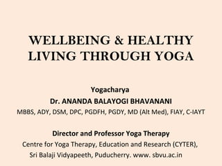 WELLBEING & HEALTHY
LIVING THROUGH YOGA
Yogacharya
Dr. ANANDA BALAYOGI BHAVANANI
MBBS, ADY, DSM, DPC, PGDFH, PGDY, MD (Alt Med), FIAY, C-IAYT
Director and Professor Yoga Therapy
Centre for Yoga Therapy, Education and Research (CYTER),
Sri Balaji Vidyapeeth, Puducherry. www. sbvu.ac.in
 