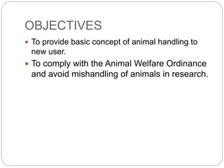 OBJECTIVES
 To provide basic concept of animal handling to
new user.
 To comply with the Animal Welfare Ordinance
and avoid mishandling of animals in research.
 