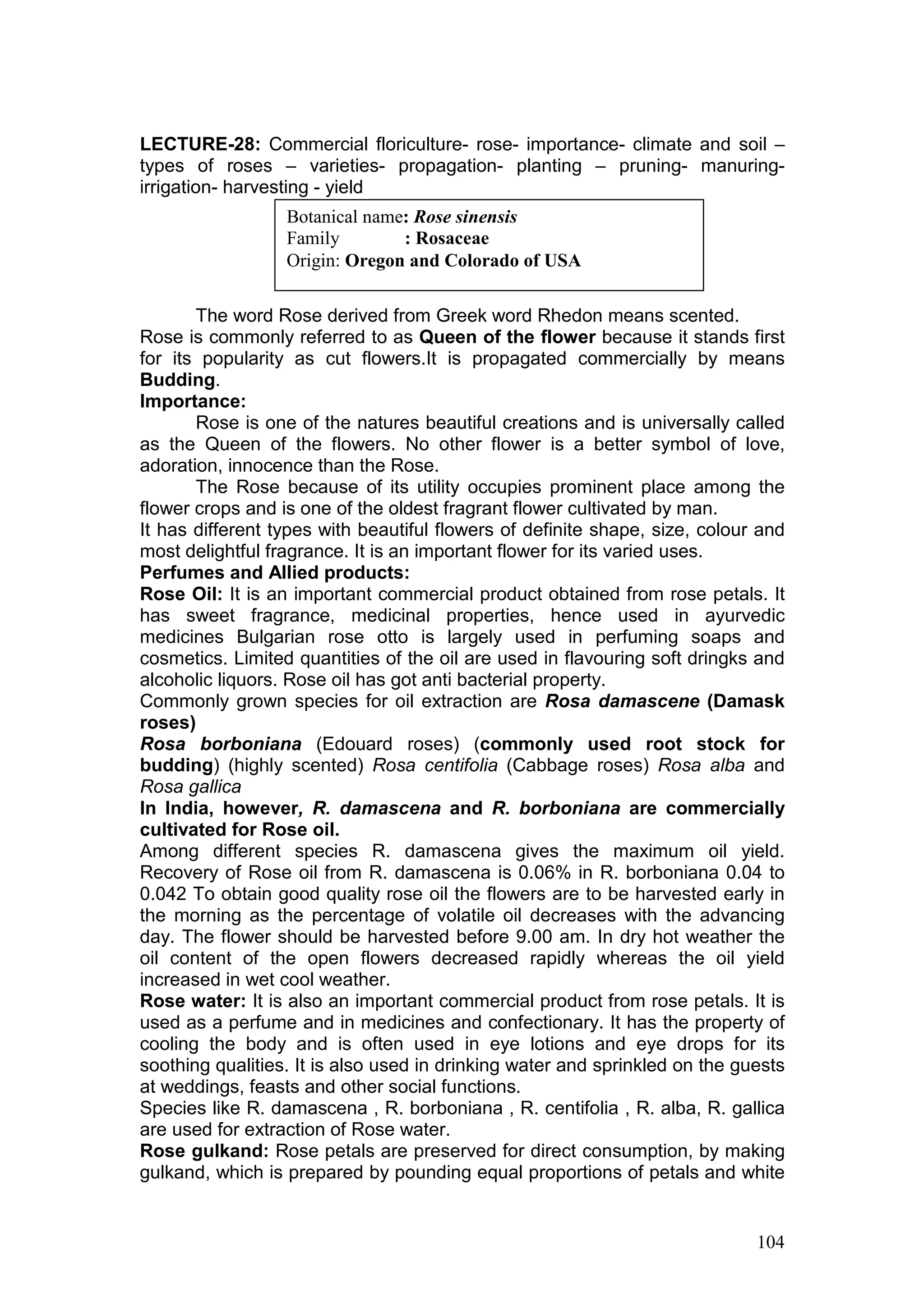 104
LECTURE-28: Commercial floriculture- rose- importance- climate and soil –
types of roses – varieties- propagation- planting – pruning- manuring-
irrigation- harvesting - yield
The word Rose derived from Greek word Rhedon means scented.
Rose is commonly referred to as Queen of the flower because it stands first
for its popularity as cut flowers.It is propagated commercially by means
Budding.
Importance:
Rose is one of the natures beautiful creations and is universally called
as the Queen of the flowers. No other flower is a better symbol of love,
adoration, innocence than the Rose.
The Rose because of its utility occupies prominent place among the
flower crops and is one of the oldest fragrant flower cultivated by man.
It has different types with beautiful flowers of definite shape, size, colour and
most delightful fragrance. It is an important flower for its varied uses.
Perfumes and Allied products:
Rose Oil: It is an important commercial product obtained from rose petals. It
has sweet fragrance, medicinal properties, hence used in ayurvedic
medicines Bulgarian rose otto is largely used in perfuming soaps and
cosmetics. Limited quantities of the oil are used in flavouring soft dringks and
alcoholic liquors. Rose oil has got anti bacterial property.
Commonly grown species for oil extraction are Rosa damascene (Damask
roses)
Rosa borboniana (Edouard roses) (commonly used root stock for
budding) (highly scented) Rosa centifolia (Cabbage roses) Rosa alba and
Rosa gallica
In India, however, R. damascena and R. borboniana are commercially
cultivated for Rose oil.
Among different species R. damascena gives the maximum oil yield.
Recovery of Rose oil from R. damascena is 0.06% in R. borboniana 0.04 to
0.042 To obtain good quality rose oil the flowers are to be harvested early in
the morning as the percentage of volatile oil decreases with the advancing
day. The flower should be harvested before 9.00 am. In dry hot weather the
oil content of the open flowers decreased rapidly whereas the oil yield
increased in wet cool weather.
Rose water: It is also an important commercial product from rose petals. It is
used as a perfume and in medicines and confectionary. It has the property of
cooling the body and is often used in eye lotions and eye drops for its
soothing qualities. It is also used in drinking water and sprinkled on the guests
at weddings, feasts and other social functions.
Species like R. damascena , R. borboniana , R. centifolia , R. alba, R. gallica
are used for extraction of Rose water.
Rose gulkand: Rose petals are preserved for direct consumption, by making
gulkand, which is prepared by pounding equal proportions of petals and white
Botanical name: Rose sinensis
Family : Rosaceae
Origin: Oregon and Colorado of USA
 