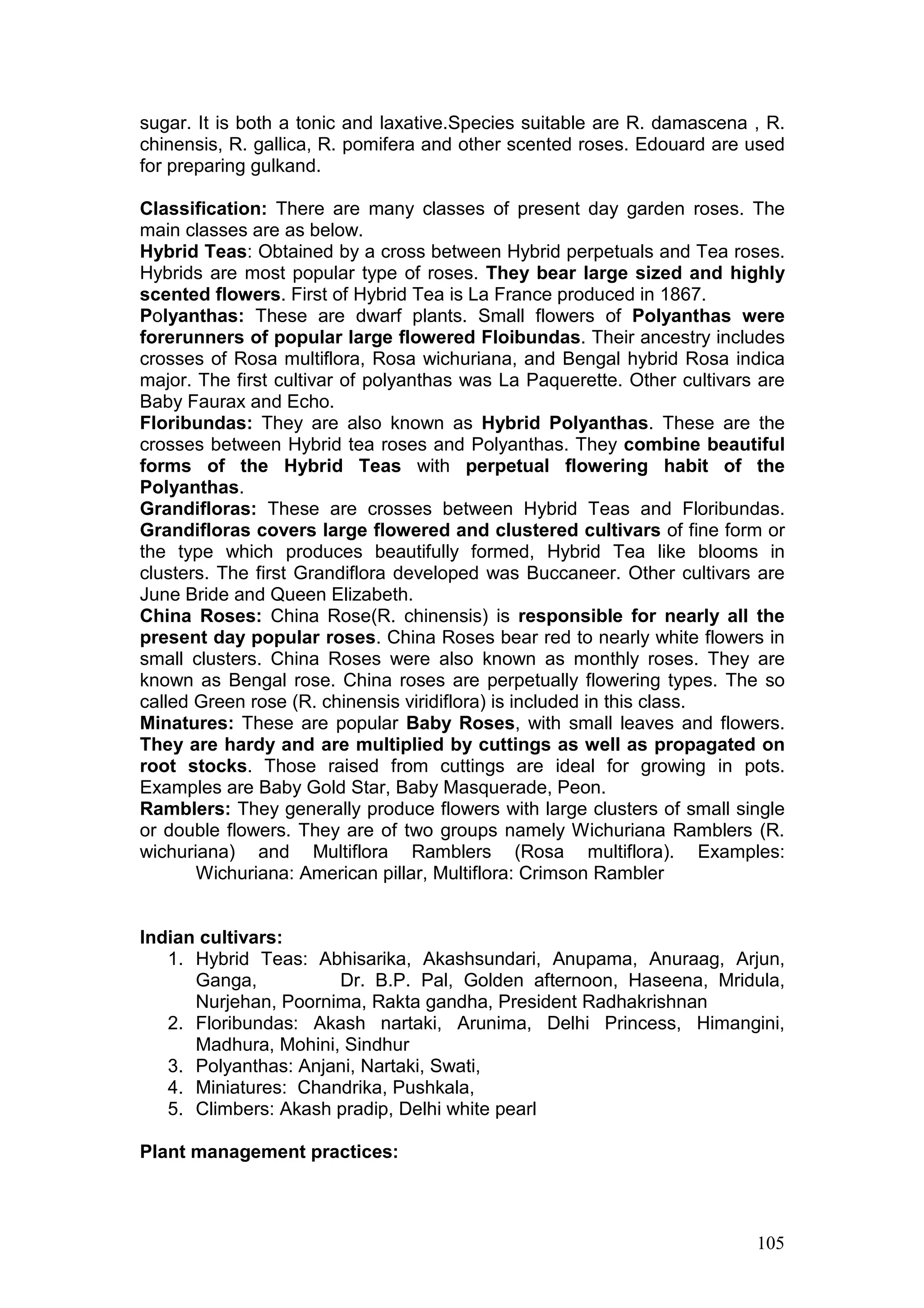 105
sugar. It is both a tonic and laxative.Species suitable are R. damascena , R.
chinensis, R. gallica, R. pomifera and other scented roses. Edouard are used
for preparing gulkand.
Classification: There are many classes of present day garden roses. The
main classes are as below.
Hybrid Teas: Obtained by a cross between Hybrid perpetuals and Tea roses.
Hybrids are most popular type of roses. They bear large sized and highly
scented flowers. First of Hybrid Tea is La France produced in 1867.
Polyanthas: These are dwarf plants. Small flowers of Polyanthas were
forerunners of popular large flowered Floibundas. Their ancestry includes
crosses of Rosa multiflora, Rosa wichuriana, and Bengal hybrid Rosa indica
major. The first cultivar of polyanthas was La Paquerette. Other cultivars are
Baby Faurax and Echo.
Floribundas: They are also known as Hybrid Polyanthas. These are the
crosses between Hybrid tea roses and Polyanthas. They combine beautiful
forms of the Hybrid Teas with perpetual flowering habit of the
Polyanthas.
Grandifloras: These are crosses between Hybrid Teas and Floribundas.
Grandifloras covers large flowered and clustered cultivars of fine form or
the type which produces beautifully formed, Hybrid Tea like blooms in
clusters. The first Grandiflora developed was Buccaneer. Other cultivars are
June Bride and Queen Elizabeth.
China Roses: China Rose(R. chinensis) is responsible for nearly all the
present day popular roses. China Roses bear red to nearly white flowers in
small clusters. China Roses were also known as monthly roses. They are
known as Bengal rose. China roses are perpetually flowering types. The so
called Green rose (R. chinensis viridiflora) is included in this class.
Minatures: These are popular Baby Roses, with small leaves and flowers.
They are hardy and are multiplied by cuttings as well as propagated on
root stocks. Those raised from cuttings are ideal for growing in pots.
Examples are Baby Gold Star, Baby Masquerade, Peon.
Ramblers: They generally produce flowers with large clusters of small single
or double flowers. They are of two groups namely Wichuriana Ramblers (R.
wichuriana) and Multiflora Ramblers (Rosa multiflora). Examples:
Wichuriana: American pillar, Multiflora: Crimson Rambler
Indian cultivars:
1. Hybrid Teas: Abhisarika, Akashsundari, Anupama, Anuraag, Arjun,
Ganga, Dr. B.P. Pal, Golden afternoon, Haseena, Mridula,
Nurjehan, Poornima, Rakta gandha, President Radhakrishnan
2. Floribundas: Akash nartaki, Arunima, Delhi Princess, Himangini,
Madhura, Mohini, Sindhur
3. Polyanthas: Anjani, Nartaki, Swati,
4. Miniatures: Chandrika, Pushkala,
5. Climbers: Akash pradip, Delhi white pearl
Plant management practices:
 