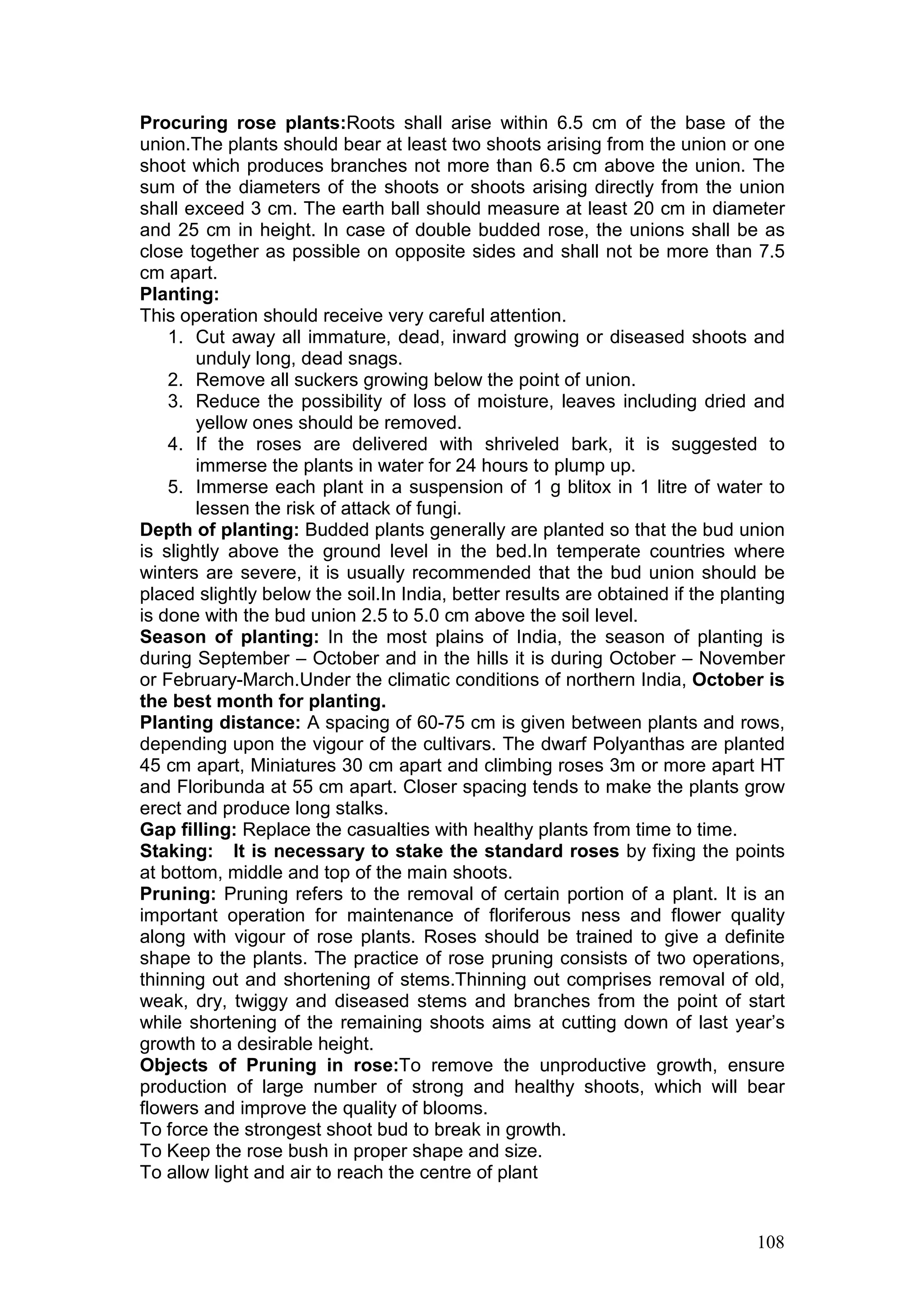 108
Procuring rose plants:Roots shall arise within 6.5 cm of the base of the
union.The plants should bear at least two shoots arising from the union or one
shoot which produces branches not more than 6.5 cm above the union. The
sum of the diameters of the shoots or shoots arising directly from the union
shall exceed 3 cm. The earth ball should measure at least 20 cm in diameter
and 25 cm in height. In case of double budded rose, the unions shall be as
close together as possible on opposite sides and shall not be more than 7.5
cm apart.
Planting:
This operation should receive very careful attention.
1. Cut away all immature, dead, inward growing or diseased shoots and
unduly long, dead snags.
2. Remove all suckers growing below the point of union.
3. Reduce the possibility of loss of moisture, leaves including dried and
yellow ones should be removed.
4. If the roses are delivered with shriveled bark, it is suggested to
immerse the plants in water for 24 hours to plump up.
5. Immerse each plant in a suspension of 1 g blitox in 1 litre of water to
lessen the risk of attack of fungi.
Depth of planting: Budded plants generally are planted so that the bud union
is slightly above the ground level in the bed.In temperate countries where
winters are severe, it is usually recommended that the bud union should be
placed slightly below the soil.In India, better results are obtained if the planting
is done with the bud union 2.5 to 5.0 cm above the soil level.
Season of planting: In the most plains of India, the season of planting is
during September – October and in the hills it is during October – November
or February-March.Under the climatic conditions of northern India, October is
the best month for planting.
Planting distance: A spacing of 60-75 cm is given between plants and rows,
depending upon the vigour of the cultivars. The dwarf Polyanthas are planted
45 cm apart, Miniatures 30 cm apart and climbing roses 3m or more apart HT
and Floribunda at 55 cm apart. Closer spacing tends to make the plants grow
erect and produce long stalks.
Gap filling: Replace the casualties with healthy plants from time to time.
Staking: It is necessary to stake the standard roses by fixing the points
at bottom, middle and top of the main shoots.
Pruning: Pruning refers to the removal of certain portion of a plant. It is an
important operation for maintenance of floriferous ness and flower quality
along with vigour of rose plants. Roses should be trained to give a definite
shape to the plants. The practice of rose pruning consists of two operations,
thinning out and shortening of stems.Thinning out comprises removal of old,
weak, dry, twiggy and diseased stems and branches from the point of start
while shortening of the remaining shoots aims at cutting down of last year’s
growth to a desirable height.
Objects of Pruning in rose:To remove the unproductive growth, ensure
production of large number of strong and healthy shoots, which will bear
flowers and improve the quality of blooms.
To force the strongest shoot bud to break in growth.
To Keep the rose bush in proper shape and size.
To allow light and air to reach the centre of plant
 