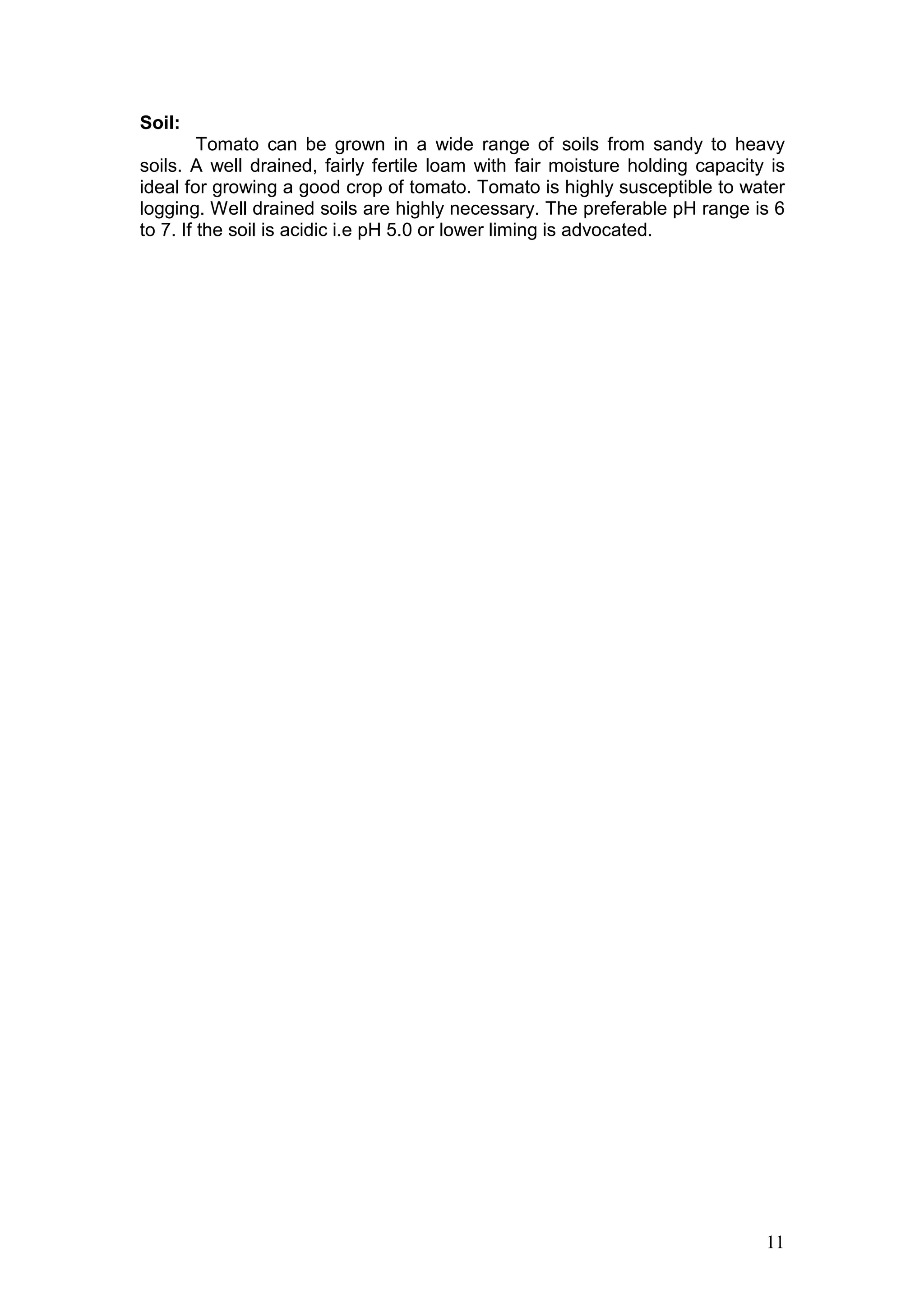 11
Soil:
Tomato can be grown in a wide range of soils from sandy to heavy
soils. A well drained, fairly fertile loam with fair moisture holding capacity is
ideal for growing a good crop of tomato. Tomato is highly susceptible to water
logging. Well drained soils are highly necessary. The preferable pH range is 6
to 7. If the soil is acidic i.e pH 5.0 or lower liming is advocated.
 