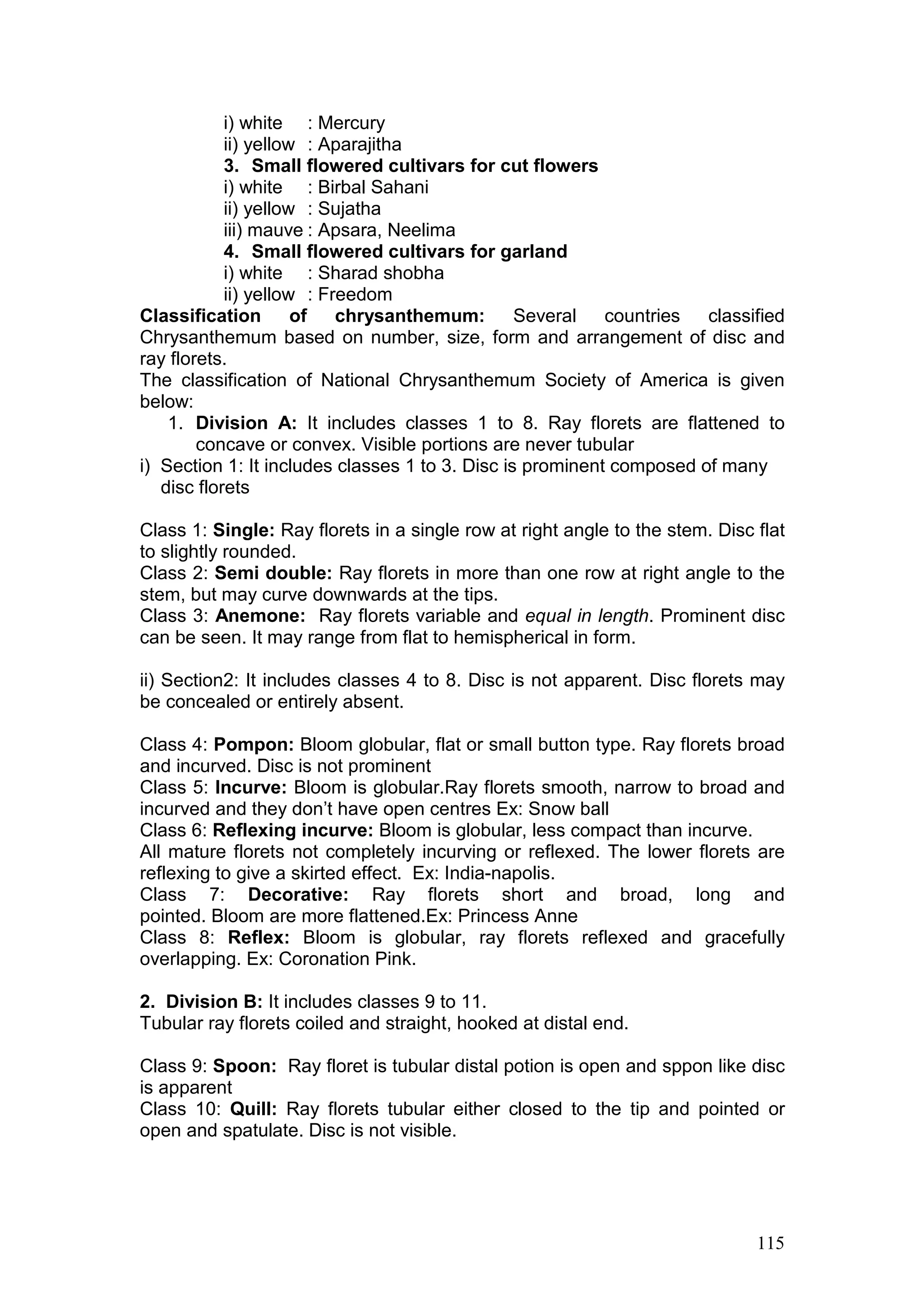 115
i) white : Mercury
ii) yellow : Aparajitha
3. Small flowered cultivars for cut flowers
i) white : Birbal Sahani
ii) yellow : Sujatha
iii) mauve : Apsara, Neelima
4. Small flowered cultivars for garland
i) white : Sharad shobha
ii) yellow : Freedom
Classification of chrysanthemum: Several countries classified
Chrysanthemum based on number, size, form and arrangement of disc and
ray florets.
The classification of National Chrysanthemum Society of America is given
below:
1. Division A: It includes classes 1 to 8. Ray florets are flattened to
concave or convex. Visible portions are never tubular
i) Section 1: It includes classes 1 to 3. Disc is prominent composed of many
disc florets
Class 1: Single: Ray florets in a single row at right angle to the stem. Disc flat
to slightly rounded.
Class 2: Semi double: Ray florets in more than one row at right angle to the
stem, but may curve downwards at the tips.
Class 3: Anemone: Ray florets variable and equal in length. Prominent disc
can be seen. It may range from flat to hemispherical in form.
ii) Section2: It includes classes 4 to 8. Disc is not apparent. Disc florets may
be concealed or entirely absent.
Class 4: Pompon: Bloom globular, flat or small button type. Ray florets broad
and incurved. Disc is not prominent
Class 5: Incurve: Bloom is globular.Ray florets smooth, narrow to broad and
incurved and they don’t have open centres Ex: Snow ball
Class 6: Reflexing incurve: Bloom is globular, less compact than incurve.
All mature florets not completely incurving or reflexed. The lower florets are
reflexing to give a skirted effect. Ex: India-napolis.
Class 7: Decorative: Ray florets short and broad, long and
pointed. Bloom are more flattened.Ex: Princess Anne
Class 8: Reflex: Bloom is globular, ray florets reflexed and gracefully
overlapping. Ex: Coronation Pink.
2. Division B: It includes classes 9 to 11.
Tubular ray florets coiled and straight, hooked at distal end.
Class 9: Spoon: Ray floret is tubular distal potion is open and sppon like disc
is apparent
Class 10: Quill: Ray florets tubular either closed to the tip and pointed or
open and spatulate. Disc is not visible.
 