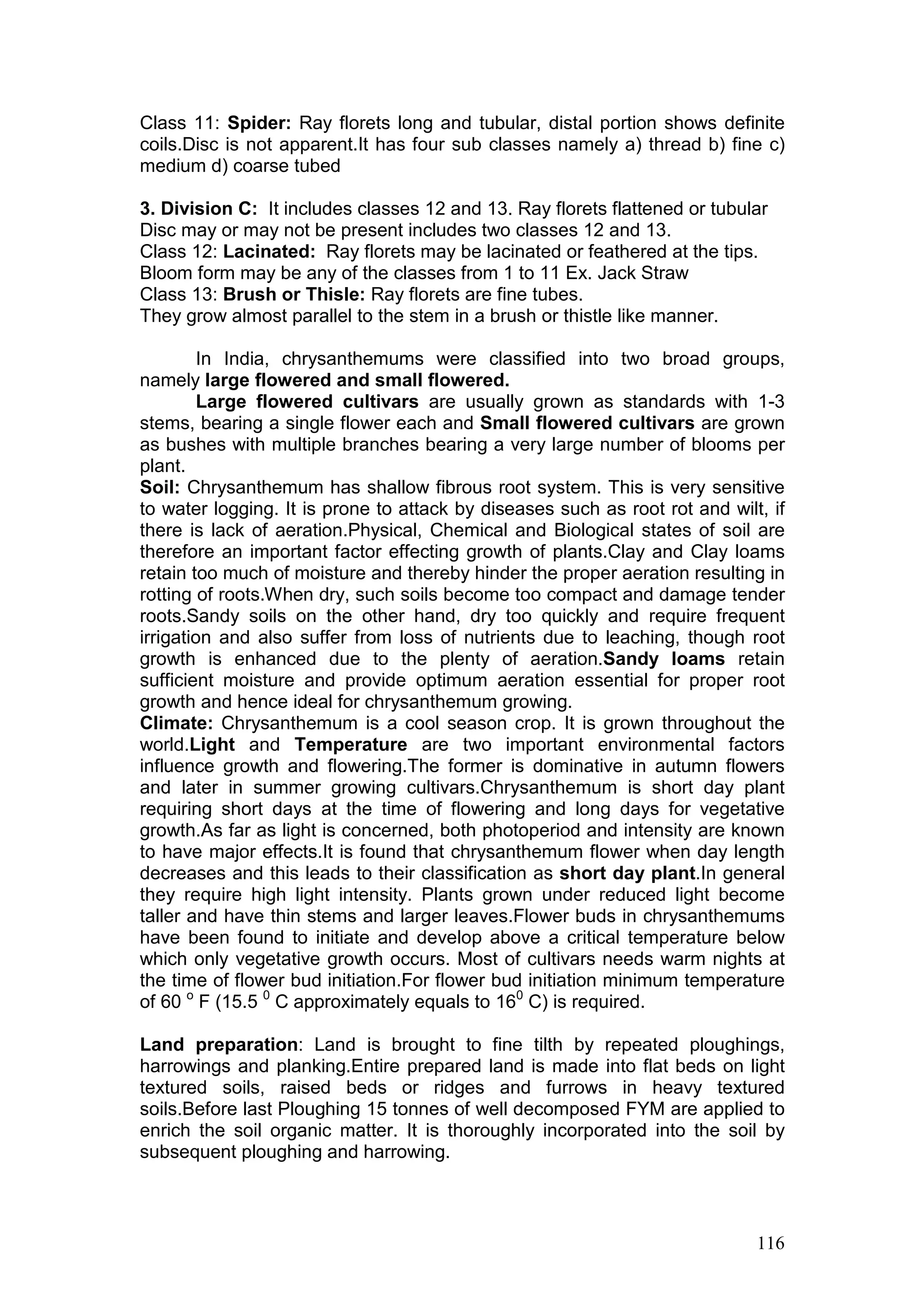 116
Class 11: Spider: Ray florets long and tubular, distal portion shows definite
coils.Disc is not apparent.It has four sub classes namely a) thread b) fine c)
medium d) coarse tubed
3. Division C: It includes classes 12 and 13. Ray florets flattened or tubular
Disc may or may not be present includes two classes 12 and 13.
Class 12: Lacinated: Ray florets may be lacinated or feathered at the tips.
Bloom form may be any of the classes from 1 to 11 Ex. Jack Straw
Class 13: Brush or Thisle: Ray florets are fine tubes.
They grow almost parallel to the stem in a brush or thistle like manner.
In India, chrysanthemums were classified into two broad groups,
namely large flowered and small flowered.
Large flowered cultivars are usually grown as standards with 1-3
stems, bearing a single flower each and Small flowered cultivars are grown
as bushes with multiple branches bearing a very large number of blooms per
plant.
Soil: Chrysanthemum has shallow fibrous root system. This is very sensitive
to water logging. It is prone to attack by diseases such as root rot and wilt, if
there is lack of aeration.Physical, Chemical and Biological states of soil are
therefore an important factor effecting growth of plants.Clay and Clay loams
retain too much of moisture and thereby hinder the proper aeration resulting in
rotting of roots.When dry, such soils become too compact and damage tender
roots.Sandy soils on the other hand, dry too quickly and require frequent
irrigation and also suffer from loss of nutrients due to leaching, though root
growth is enhanced due to the plenty of aeration.Sandy loams retain
sufficient moisture and provide optimum aeration essential for proper root
growth and hence ideal for chrysanthemum growing.
Climate: Chrysanthemum is a cool season crop. It is grown throughout the
world.Light and Temperature are two important environmental factors
influence growth and flowering.The former is dominative in autumn flowers
and later in summer growing cultivars.Chrysanthemum is short day plant
requiring short days at the time of flowering and long days for vegetative
growth.As far as light is concerned, both photoperiod and intensity are known
to have major effects.It is found that chrysanthemum flower when day length
decreases and this leads to their classification as short day plant.In general
they require high light intensity. Plants grown under reduced light become
taller and have thin stems and larger leaves.Flower buds in chrysanthemums
have been found to initiate and develop above a critical temperature below
which only vegetative growth occurs. Most of cultivars needs warm nights at
the time of flower bud initiation.For flower bud initiation minimum temperature
of 60 o
F (15.5 0
C approximately equals to 160
C) is required.
Land preparation: Land is brought to fine tilth by repeated ploughings,
harrowings and planking.Entire prepared land is made into flat beds on light
textured soils, raised beds or ridges and furrows in heavy textured
soils.Before last Ploughing 15 tonnes of well decomposed FYM are applied to
enrich the soil organic matter. It is thoroughly incorporated into the soil by
subsequent ploughing and harrowing.
 