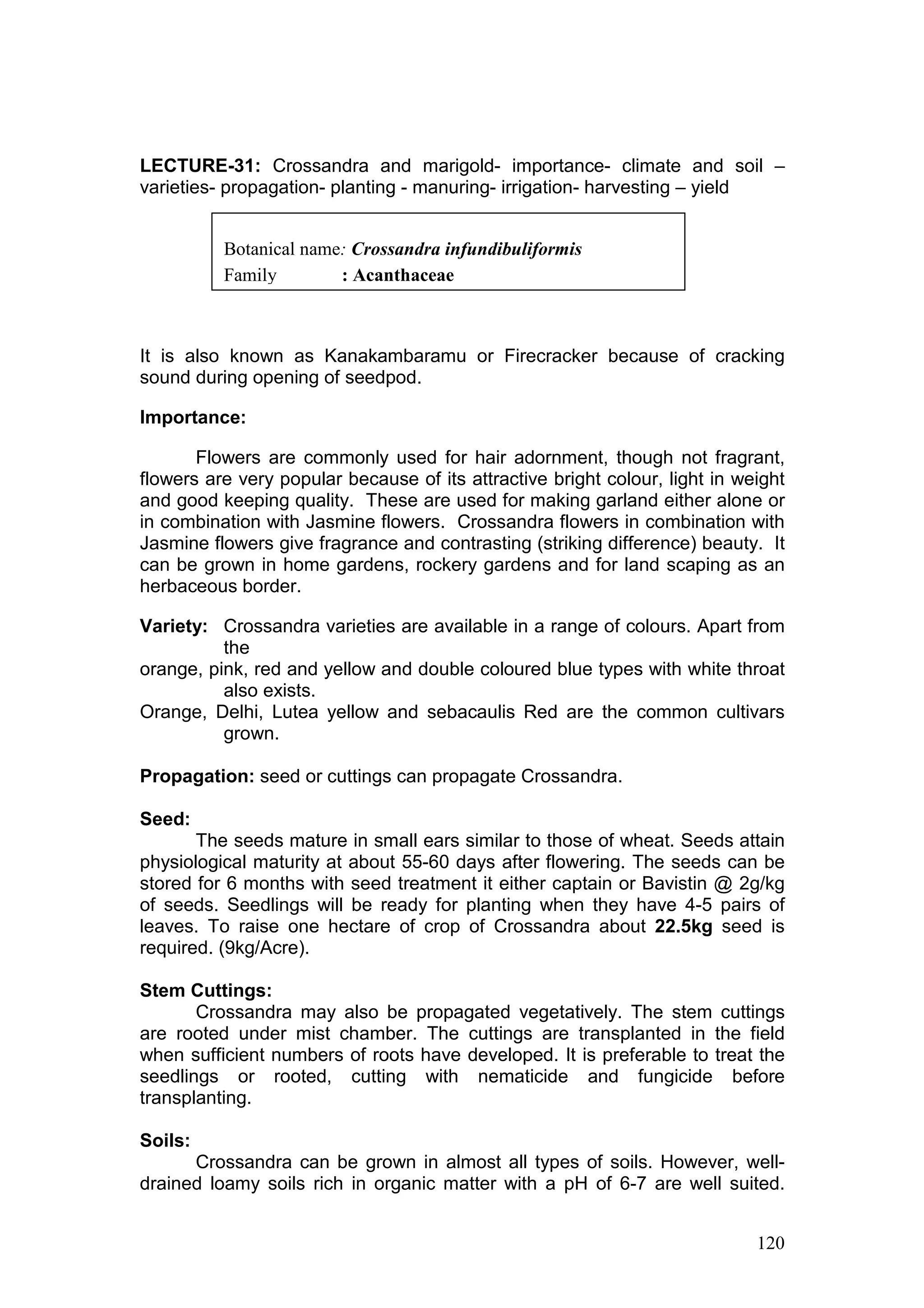 120
LECTURE-31: Crossandra and marigold- importance- climate and soil –
varieties- propagation- planting - manuring- irrigation- harvesting – yield
It is also known as Kanakambaramu or Firecracker because of cracking
sound during opening of seedpod.
Importance:
Flowers are commonly used for hair adornment, though not fragrant,
flowers are very popular because of its attractive bright colour, light in weight
and good keeping quality. These are used for making garland either alone or
in combination with Jasmine flowers. Crossandra flowers in combination with
Jasmine flowers give fragrance and contrasting (striking difference) beauty. It
can be grown in home gardens, rockery gardens and for land scaping as an
herbaceous border.
Variety: Crossandra varieties are available in a range of colours. Apart from
the
orange, pink, red and yellow and double coloured blue types with white throat
also exists.
Orange, Delhi, Lutea yellow and sebacaulis Red are the common cultivars
grown.
Propagation: seed or cuttings can propagate Crossandra.
Seed:
The seeds mature in small ears similar to those of wheat. Seeds attain
physiological maturity at about 55-60 days after flowering. The seeds can be
stored for 6 months with seed treatment it either captain or Bavistin @ 2g/kg
of seeds. Seedlings will be ready for planting when they have 4-5 pairs of
leaves. To raise one hectare of crop of Crossandra about 22.5kg seed is
required. (9kg/Acre).
Stem Cuttings:
Crossandra may also be propagated vegetatively. The stem cuttings
are rooted under mist chamber. The cuttings are transplanted in the field
when sufficient numbers of roots have developed. It is preferable to treat the
seedlings or rooted, cutting with nematicide and fungicide before
transplanting.
Soils:
Crossandra can be grown in almost all types of soils. However, well-
drained loamy soils rich in organic matter with a pH of 6-7 are well suited.
Botanical name: Crossandra infundibuliformis
Family : Acanthaceae
 