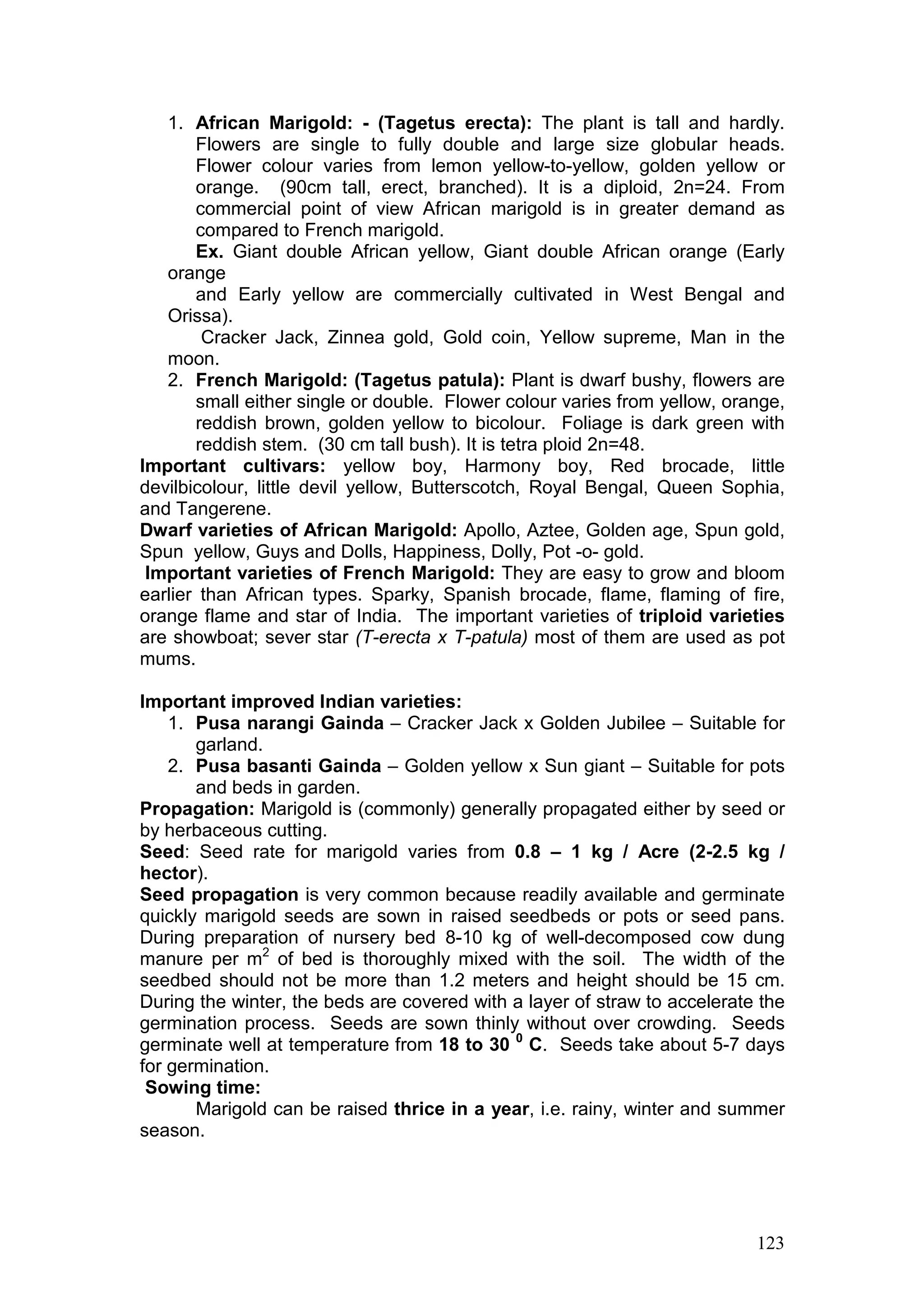 123
1. African Marigold: - (Tagetus erecta): The plant is tall and hardly.
Flowers are single to fully double and large size globular heads.
Flower colour varies from lemon yellow-to-yellow, golden yellow or
orange. (90cm tall, erect, branched). It is a diploid, 2n=24. From
commercial point of view African marigold is in greater demand as
compared to French marigold.
Ex. Giant double African yellow, Giant double African orange (Early
orange
and Early yellow are commercially cultivated in West Bengal and
Orissa).
Cracker Jack, Zinnea gold, Gold coin, Yellow supreme, Man in the
moon.
2. French Marigold: (Tagetus patula): Plant is dwarf bushy, flowers are
small either single or double. Flower colour varies from yellow, orange,
reddish brown, golden yellow to bicolour. Foliage is dark green with
reddish stem. (30 cm tall bush). It is tetra ploid 2n=48.
Important cultivars: yellow boy, Harmony boy, Red brocade, little
devilbicolour, little devil yellow, Butterscotch, Royal Bengal, Queen Sophia,
and Tangerene.
Dwarf varieties of African Marigold: Apollo, Aztee, Golden age, Spun gold,
Spun yellow, Guys and Dolls, Happiness, Dolly, Pot -o- gold.
Important varieties of French Marigold: They are easy to grow and bloom
earlier than African types. Sparky, Spanish brocade, flame, flaming of fire,
orange flame and star of India. The important varieties of triploid varieties
are showboat; sever star (T-erecta x T-patula) most of them are used as pot
mums.
Important improved Indian varieties:
1. Pusa narangi Gainda – Cracker Jack x Golden Jubilee – Suitable for
garland.
2. Pusa basanti Gainda – Golden yellow x Sun giant – Suitable for pots
and beds in garden.
Propagation: Marigold is (commonly) generally propagated either by seed or
by herbaceous cutting.
Seed: Seed rate for marigold varies from 0.8 – 1 kg / Acre (2-2.5 kg /
hector).
Seed propagation is very common because readily available and germinate
quickly marigold seeds are sown in raised seedbeds or pots or seed pans.
During preparation of nursery bed 8-10 kg of well-decomposed cow dung
manure per m2
of bed is thoroughly mixed with the soil. The width of the
seedbed should not be more than 1.2 meters and height should be 15 cm.
During the winter, the beds are covered with a layer of straw to accelerate the
germination process. Seeds are sown thinly without over crowding. Seeds
germinate well at temperature from 18 to 30 0
C. Seeds take about 5-7 days
for germination.
Sowing time:
Marigold can be raised thrice in a year, i.e. rainy, winter and summer
season.
 