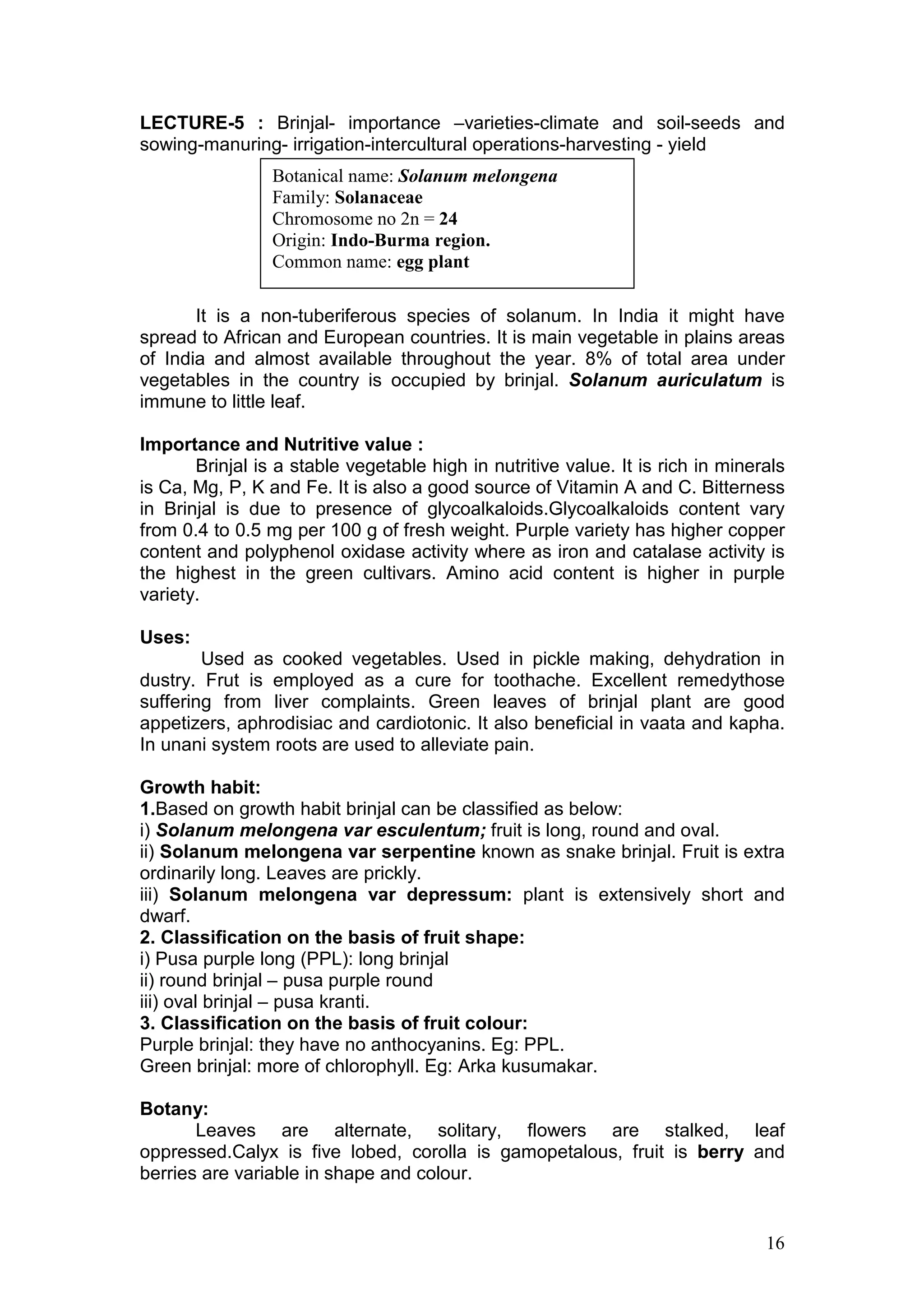16
Botanical name: Solanum melongena
Family: Solanaceae
Chromosome no 2n = 24
Origin: Indo-Burma region.
Common name: egg plant
LECTURE-5 : Brinjal- importance –varieties-climate and soil-seeds and
sowing-manuring- irrigation-intercultural operations-harvesting - yield
It is a non-tuberiferous species of solanum. In India it might have
spread to African and European countries. It is main vegetable in plains areas
of India and almost available throughout the year. 8% of total area under
vegetables in the country is occupied by brinjal. Solanum auriculatum is
immune to little leaf.
Importance and Nutritive value :
Brinjal is a stable vegetable high in nutritive value. It is rich in minerals
is Ca, Mg, P, K and Fe. It is also a good source of Vitamin A and C. Bitterness
in Brinjal is due to presence of glycoalkaloids.Glycoalkaloids content vary
from 0.4 to 0.5 mg per 100 g of fresh weight. Purple variety has higher copper
content and polyphenol oxidase activity where as iron and catalase activity is
the highest in the green cultivars. Amino acid content is higher in purple
variety.
Uses:
Used as cooked vegetables. Used in pickle making, dehydration in
dustry. Frut is employed as a cure for toothache. Excellent remedythose
suffering from liver complaints. Green leaves of brinjal plant are good
appetizers, aphrodisiac and cardiotonic. It also beneficial in vaata and kapha.
In unani system roots are used to alleviate pain.
Growth habit:
1.Based on growth habit brinjal can be classified as below:
i) Solanum melongena var esculentum; fruit is long, round and oval.
ii) Solanum melongena var serpentine known as snake brinjal. Fruit is extra
ordinarily long. Leaves are prickly.
iii) Solanum melongena var depressum: plant is extensively short and
dwarf.
2. Classification on the basis of fruit shape:
i) Pusa purple long (PPL): long brinjal
ii) round brinjal – pusa purple round
iii) oval brinjal – pusa kranti.
3. Classification on the basis of fruit colour:
Purple brinjal: they have no anthocyanins. Eg: PPL.
Green brinjal: more of chlorophyll. Eg: Arka kusumakar.
Botany:
Leaves are alternate, solitary, flowers are stalked, leaf
oppressed.Calyx is five lobed, corolla is gamopetalous, fruit is berry and
berries are variable in shape and colour.
 