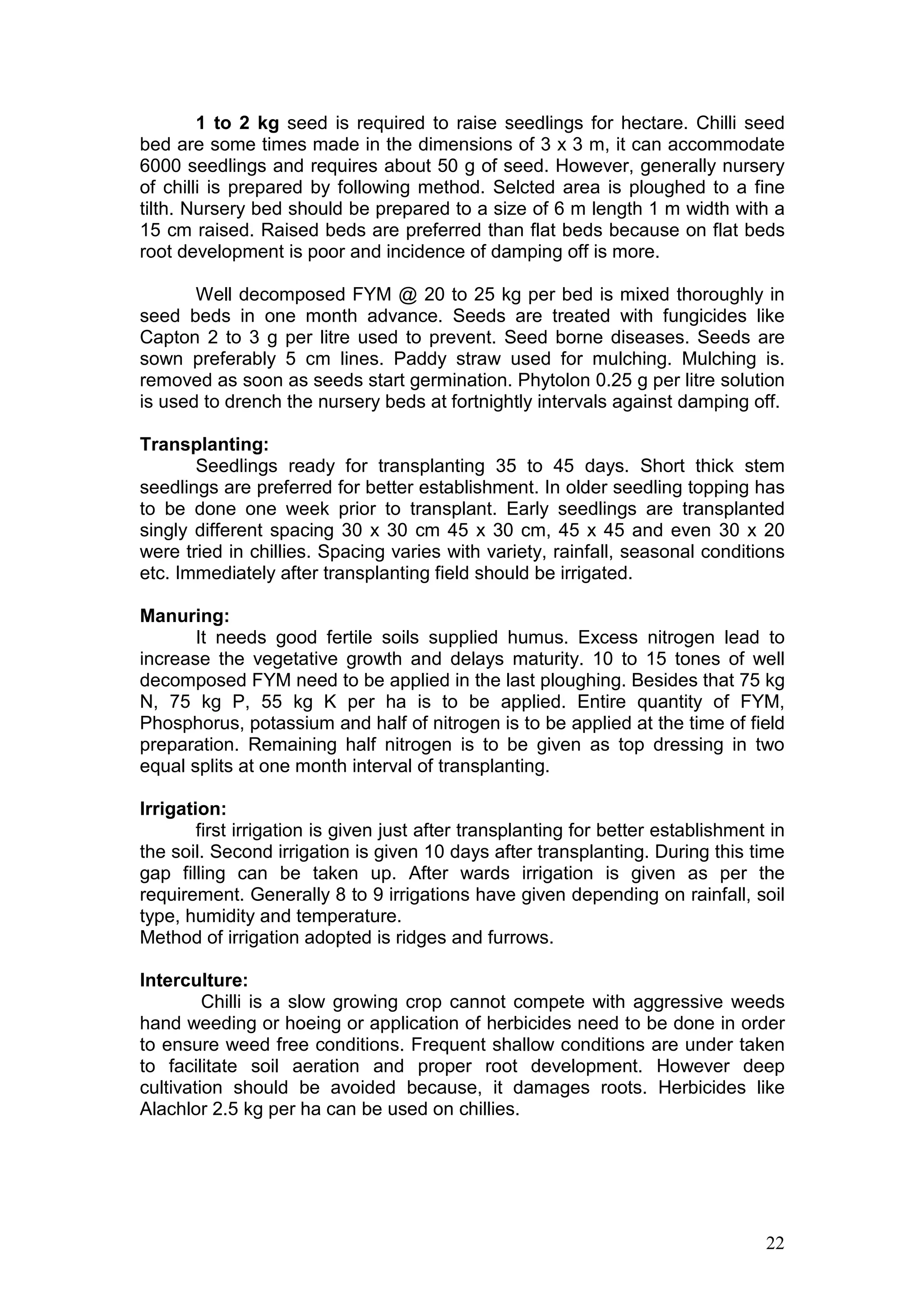 22
1 to 2 kg seed is required to raise seedlings for hectare. Chilli seed
bed are some times made in the dimensions of 3 x 3 m, it can accommodate
6000 seedlings and requires about 50 g of seed. However, generally nursery
of chilli is prepared by following method. Selcted area is ploughed to a fine
tilth. Nursery bed should be prepared to a size of 6 m length 1 m width with a
15 cm raised. Raised beds are preferred than flat beds because on flat beds
root development is poor and incidence of damping off is more.
Well decomposed FYM @ 20 to 25 kg per bed is mixed thoroughly in
seed beds in one month advance. Seeds are treated with fungicides like
Capton 2 to 3 g per litre used to prevent. Seed borne diseases. Seeds are
sown preferably 5 cm lines. Paddy straw used for mulching. Mulching is.
removed as soon as seeds start germination. Phytolon 0.25 g per litre solution
is used to drench the nursery beds at fortnightly intervals against damping off.
Transplanting:
Seedlings ready for transplanting 35 to 45 days. Short thick stem
seedlings are preferred for better establishment. In older seedling topping has
to be done one week prior to transplant. Early seedlings are transplanted
singly different spacing 30 x 30 cm 45 x 30 cm, 45 x 45 and even 30 x 20
were tried in chillies. Spacing varies with variety, rainfall, seasonal conditions
etc. Immediately after transplanting field should be irrigated.
Manuring:
It needs good fertile soils supplied humus. Excess nitrogen lead to
increase the vegetative growth and delays maturity. 10 to 15 tones of well
decomposed FYM need to be applied in the last ploughing. Besides that 75 kg
N, 75 kg P, 55 kg K per ha is to be applied. Entire quantity of FYM,
Phosphorus, potassium and half of nitrogen is to be applied at the time of field
preparation. Remaining half nitrogen is to be given as top dressing in two
equal splits at one month interval of transplanting.
Irrigation:
first irrigation is given just after transplanting for better establishment in
the soil. Second irrigation is given 10 days after transplanting. During this time
gap filling can be taken up. After wards irrigation is given as per the
requirement. Generally 8 to 9 irrigations have given depending on rainfall, soil
type, humidity and temperature.
Method of irrigation adopted is ridges and furrows.
Interculture:
Chilli is a slow growing crop cannot compete with aggressive weeds
hand weeding or hoeing or application of herbicides need to be done in order
to ensure weed free conditions. Frequent shallow conditions are under taken
to facilitate soil aeration and proper root development. However deep
cultivation should be avoided because, it damages roots. Herbicides like
Alachlor 2.5 kg per ha can be used on chillies.
 