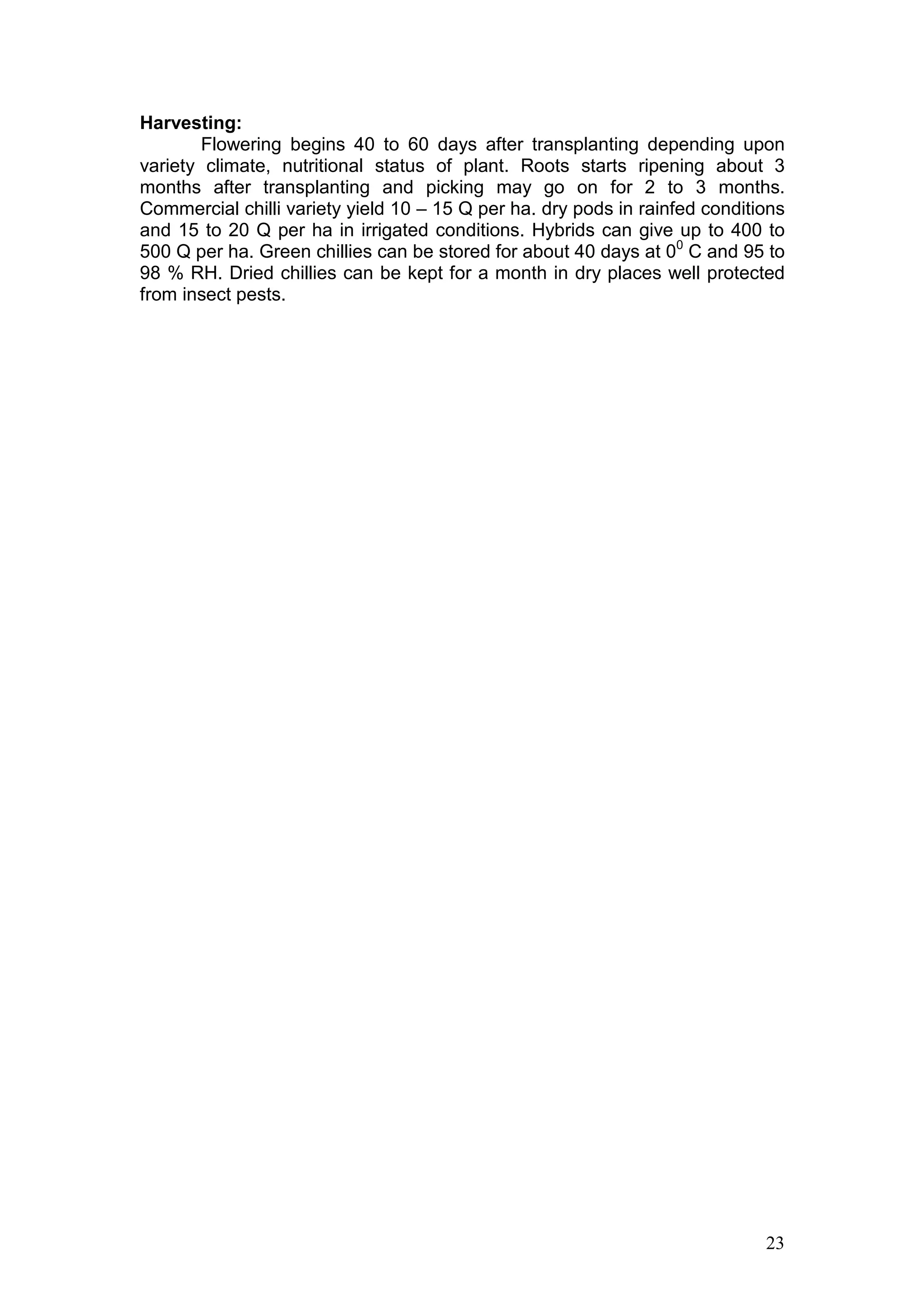 23
Harvesting:
Flowering begins 40 to 60 days after transplanting depending upon
variety climate, nutritional status of plant. Roots starts ripening about 3
months after transplanting and picking may go on for 2 to 3 months.
Commercial chilli variety yield 10 – 15 Q per ha. dry pods in rainfed conditions
and 15 to 20 Q per ha in irrigated conditions. Hybrids can give up to 400 to
500 Q per ha. Green chillies can be stored for about 40 days at 00
C and 95 to
98 % RH. Dried chillies can be kept for a month in dry places well protected
from insect pests.
 
