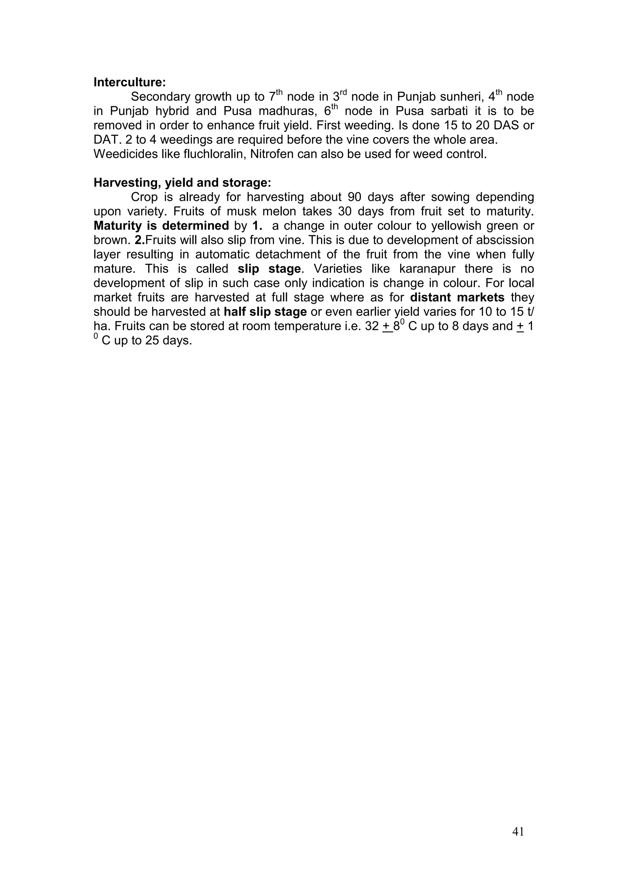 41
Interculture:
Secondary growth up to 7th
node in 3rd
node in Punjab sunheri, 4th
node
in Punjab hybrid and Pusa madhuras, 6th
node in Pusa sarbati it is to be
removed in order to enhance fruit yield. First weeding. Is done 15 to 20 DAS or
DAT. 2 to 4 weedings are required before the vine covers the whole area.
Weedicides like fluchloralin, Nitrofen can also be used for weed control.
Harvesting, yield and storage:
Crop is already for harvesting about 90 days after sowing depending
upon variety. Fruits of musk melon takes 30 days from fruit set to maturity.
Maturity is determined by 1. a change in outer colour to yellowish green or
brown. 2.Fruits will also slip from vine. This is due to development of abscission
layer resulting in automatic detachment of the fruit from the vine when fully
mature. This is called slip stage. Varieties like karanapur there is no
development of slip in such case only indication is change in colour. For local
market fruits are harvested at full stage where as for distant markets they
should be harvested at half slip stage or even earlier yield varies for 10 to 15 t/
ha. Fruits can be stored at room temperature i.e. 32 + 80
C up to 8 days and + 1
0
C up to 25 days.
 