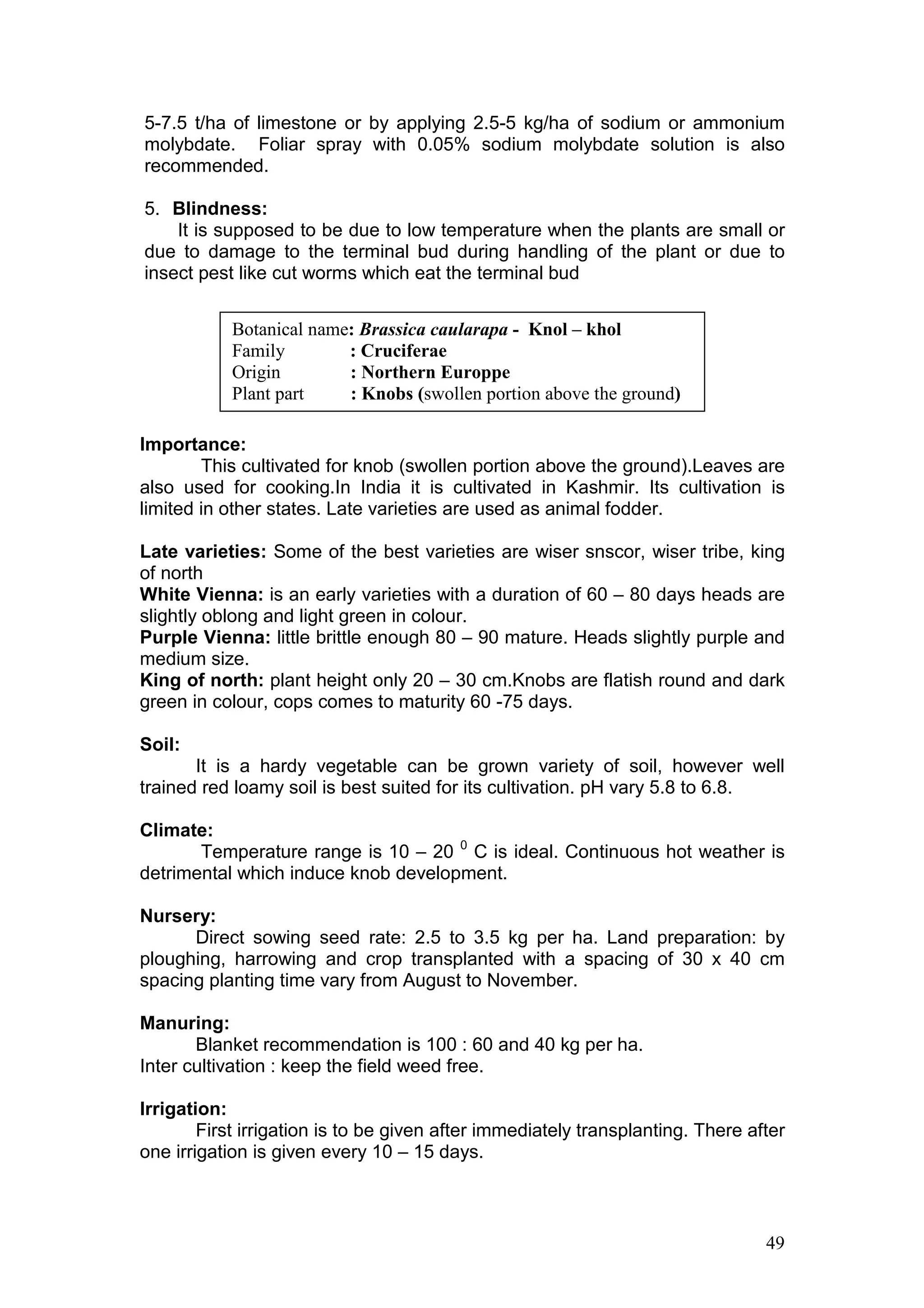 49
5-7.5 t/ha of limestone or by applying 2.5-5 kg/ha of sodium or ammonium
molybdate. Foliar spray with 0.05% sodium molybdate solution is also
recommended.
5. Blindness:
It is supposed to be due to low temperature when the plants are small or
due to damage to the terminal bud during handling of the plant or due to
insect pest like cut worms which eat the terminal bud
Importance:
This cultivated for knob (swollen portion above the ground).Leaves are
also used for cooking.In India it is cultivated in Kashmir. Its cultivation is
limited in other states. Late varieties are used as animal fodder.
Late varieties: Some of the best varieties are wiser snscor, wiser tribe, king
of north
White Vienna: is an early varieties with a duration of 60 – 80 days heads are
slightly oblong and light green in colour.
Purple Vienna: little brittle enough 80 – 90 mature. Heads slightly purple and
medium size.
King of north: plant height only 20 – 30 cm.Knobs are flatish round and dark
green in colour, cops comes to maturity 60 -75 days.
Soil:
It is a hardy vegetable can be grown variety of soil, however well
trained red loamy soil is best suited for its cultivation. pH vary 5.8 to 6.8.
Climate:
Temperature range is 10 – 20 0
C is ideal. Continuous hot weather is
detrimental which induce knob development.
Nursery:
Direct sowing seed rate: 2.5 to 3.5 kg per ha. Land preparation: by
ploughing, harrowing and crop transplanted with a spacing of 30 x 40 cm
spacing planting time vary from August to November.
Manuring:
Blanket recommendation is 100 : 60 and 40 kg per ha.
Inter cultivation : keep the field weed free.
Irrigation:
First irrigation is to be given after immediately transplanting. There after
one irrigation is given every 10 – 15 days.
Botanical name: Brassica caularapa - Knol – khol
Family : Cruciferae
Origin : Northern Europpe
Plant part : Knobs (swollen portion above the ground)
 