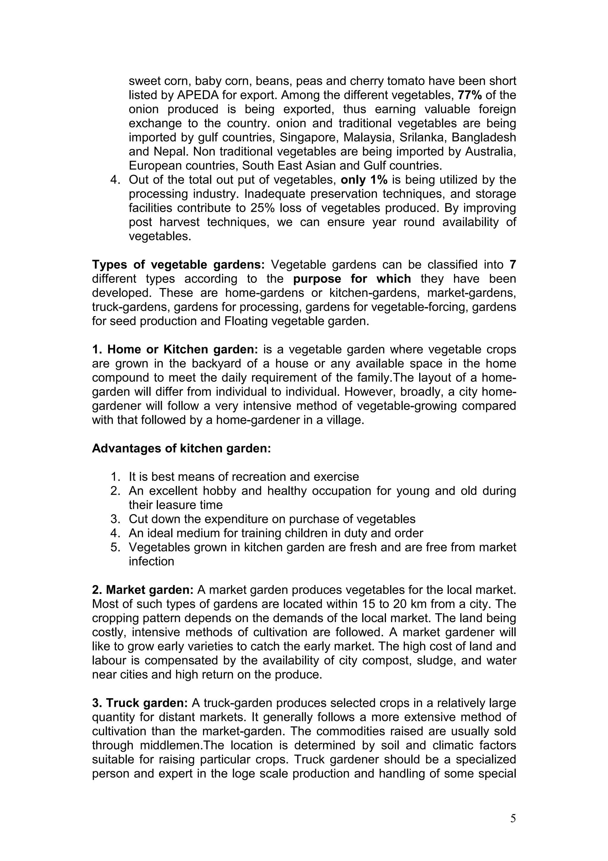 5
sweet corn, baby corn, beans, peas and cherry tomato have been short
listed by APEDA for export. Among the different vegetables, 77% of the
onion produced is being exported, thus earning valuable foreign
exchange to the country. onion and traditional vegetables are being
imported by gulf countries, Singapore, Malaysia, Srilanka, Bangladesh
and Nepal. Non traditional vegetables are being imported by Australia,
European countries, South East Asian and Gulf countries.
4. Out of the total out put of vegetables, only 1% is being utilized by the
processing industry. Inadequate preservation techniques, and storage
facilities contribute to 25% loss of vegetables produced. By improving
post harvest techniques, we can ensure year round availability of
vegetables.
Types of vegetable gardens: Vegetable gardens can be classified into 7
different types according to the purpose for which they have been
developed. These are home-gardens or kitchen-gardens, market-gardens,
truck-gardens, gardens for processing, gardens for vegetable-forcing, gardens
for seed production and Floating vegetable garden.
1. Home or Kitchen garden: is a vegetable garden where vegetable crops
are grown in the backyard of a house or any available space in the home
compound to meet the daily requirement of the family.The layout of a home-
garden will differ from individual to individual. However, broadly, a city home-
gardener will follow a very intensive method of vegetable-growing compared
with that followed by a home-gardener in a village.
Advantages of kitchen garden:
1. It is best means of recreation and exercise
2. An excellent hobby and healthy occupation for young and old during
their leasure time
3. Cut down the expenditure on purchase of vegetables
4. An ideal medium for training children in duty and order
5. Vegetables grown in kitchen garden are fresh and are free from market
infection
2. Market garden: A market garden produces vegetables for the local market.
Most of such types of gardens are located within 15 to 20 km from a city. The
cropping pattern depends on the demands of the local market. The land being
costly, intensive methods of cultivation are followed. A market gardener will
like to grow early varieties to catch the early market. The high cost of land and
labour is compensated by the availability of city compost, sludge, and water
near cities and high return on the produce.
3. Truck garden: A truck-garden produces selected crops in a relatively large
quantity for distant markets. It generally follows a more extensive method of
cultivation than the market-garden. The commodities raised are usually sold
through middlemen.The location is determined by soil and climatic factors
suitable for raising particular crops. Truck gardener should be a specialized
person and expert in the loge scale production and handling of some special
 