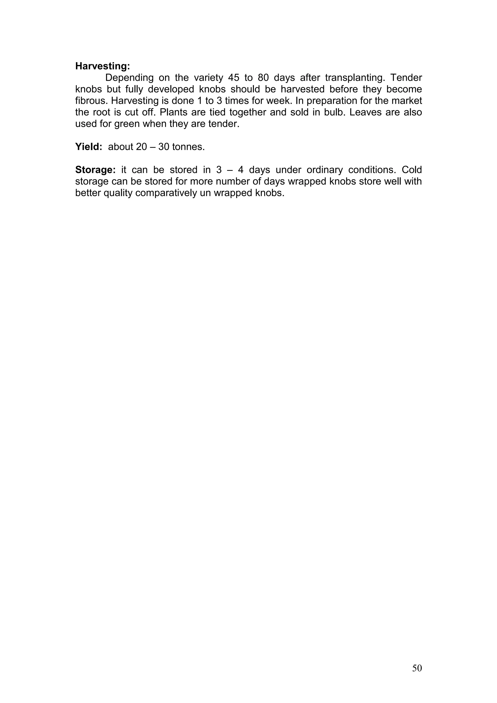 50
Harvesting:
Depending on the variety 45 to 80 days after transplanting. Tender
knobs but fully developed knobs should be harvested before they become
fibrous. Harvesting is done 1 to 3 times for week. In preparation for the market
the root is cut off. Plants are tied together and sold in bulb. Leaves are also
used for green when they are tender.
Yield: about 20 – 30 tonnes.
Storage: it can be stored in 3 – 4 days under ordinary conditions. Cold
storage can be stored for more number of days wrapped knobs store well with
better quality comparatively un wrapped knobs.
 