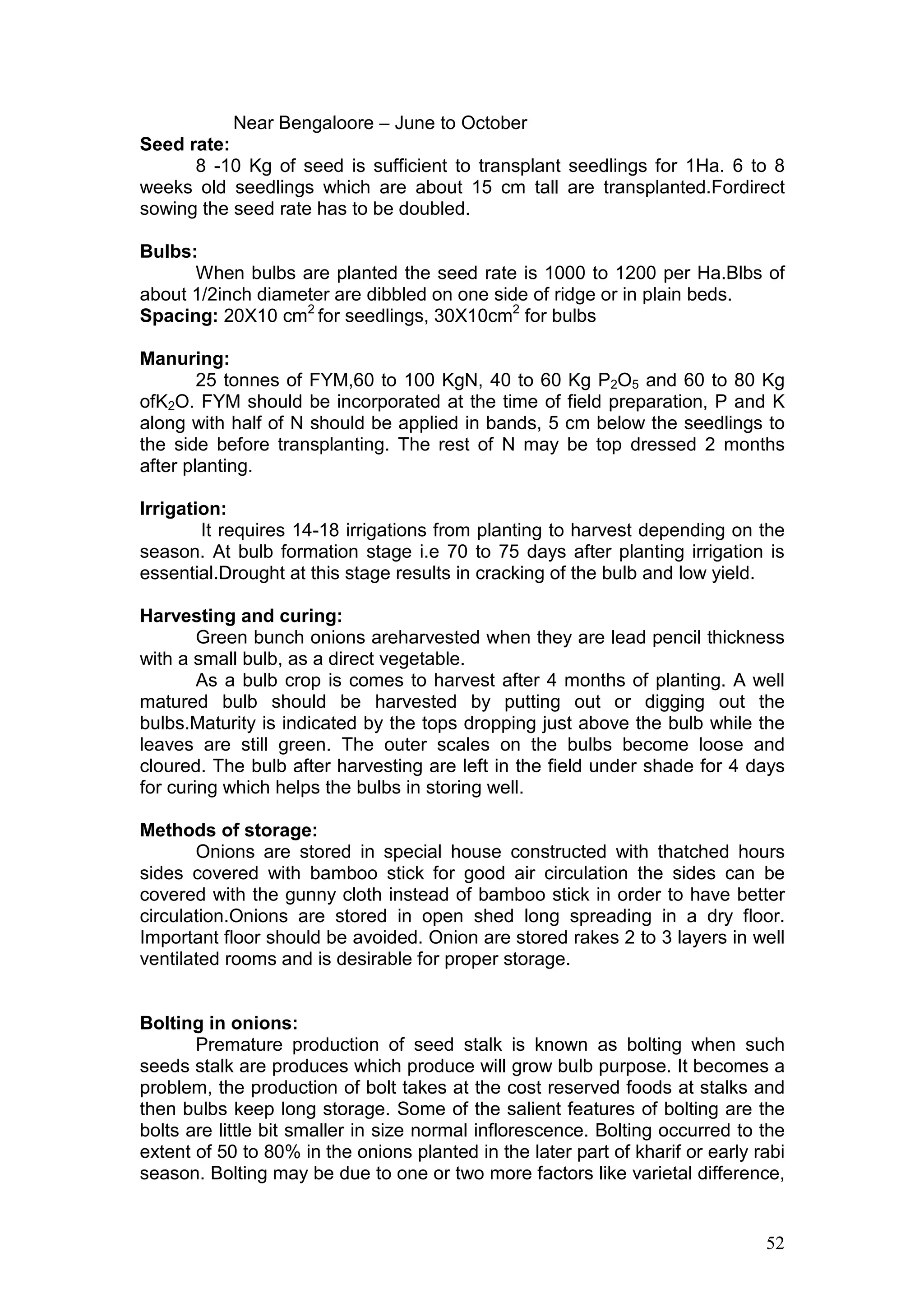 52
Near Bengaloore – June to October
Seed rate:
8 -10 Kg of seed is sufficient to transplant seedlings for 1Ha. 6 to 8
weeks old seedlings which are about 15 cm tall are transplanted.Fordirect
sowing the seed rate has to be doubled.
Bulbs:
When bulbs are planted the seed rate is 1000 to 1200 per Ha.Blbs of
about 1/2inch diameter are dibbled on one side of ridge or in plain beds.
Spacing: 20X10 cm2
for seedlings, 30X10cm2
for bulbs
Manuring:
25 tonnes of FYM,60 to 100 KgN, 40 to 60 Kg P2O5 and 60 to 80 Kg
ofK2O. FYM should be incorporated at the time of field preparation, P and K
along with half of N should be applied in bands, 5 cm below the seedlings to
the side before transplanting. The rest of N may be top dressed 2 months
after planting.
Irrigation:
It requires 14-18 irrigations from planting to harvest depending on the
season. At bulb formation stage i.e 70 to 75 days after planting irrigation is
essential.Drought at this stage results in cracking of the bulb and low yield.
Harvesting and curing:
Green bunch onions areharvested when they are lead pencil thickness
with a small bulb, as a direct vegetable.
As a bulb crop is comes to harvest after 4 months of planting. A well
matured bulb should be harvested by putting out or digging out the
bulbs.Maturity is indicated by the tops dropping just above the bulb while the
leaves are still green. The outer scales on the bulbs become loose and
cloured. The bulb after harvesting are left in the field under shade for 4 days
for curing which helps the bulbs in storing well.
Methods of storage:
Onions are stored in special house constructed with thatched hours
sides covered with bamboo stick for good air circulation the sides can be
covered with the gunny cloth instead of bamboo stick in order to have better
circulation.Onions are stored in open shed long spreading in a dry floor.
Important floor should be avoided. Onion are stored rakes 2 to 3 layers in well
ventilated rooms and is desirable for proper storage.
Bolting in onions:
Premature production of seed stalk is known as bolting when such
seeds stalk are produces which produce will grow bulb purpose. It becomes a
problem, the production of bolt takes at the cost reserved foods at stalks and
then bulbs keep long storage. Some of the salient features of bolting are the
bolts are little bit smaller in size normal inflorescence. Bolting occurred to the
extent of 50 to 80% in the onions planted in the later part of kharif or early rabi
season. Bolting may be due to one or two more factors like varietal difference,
 