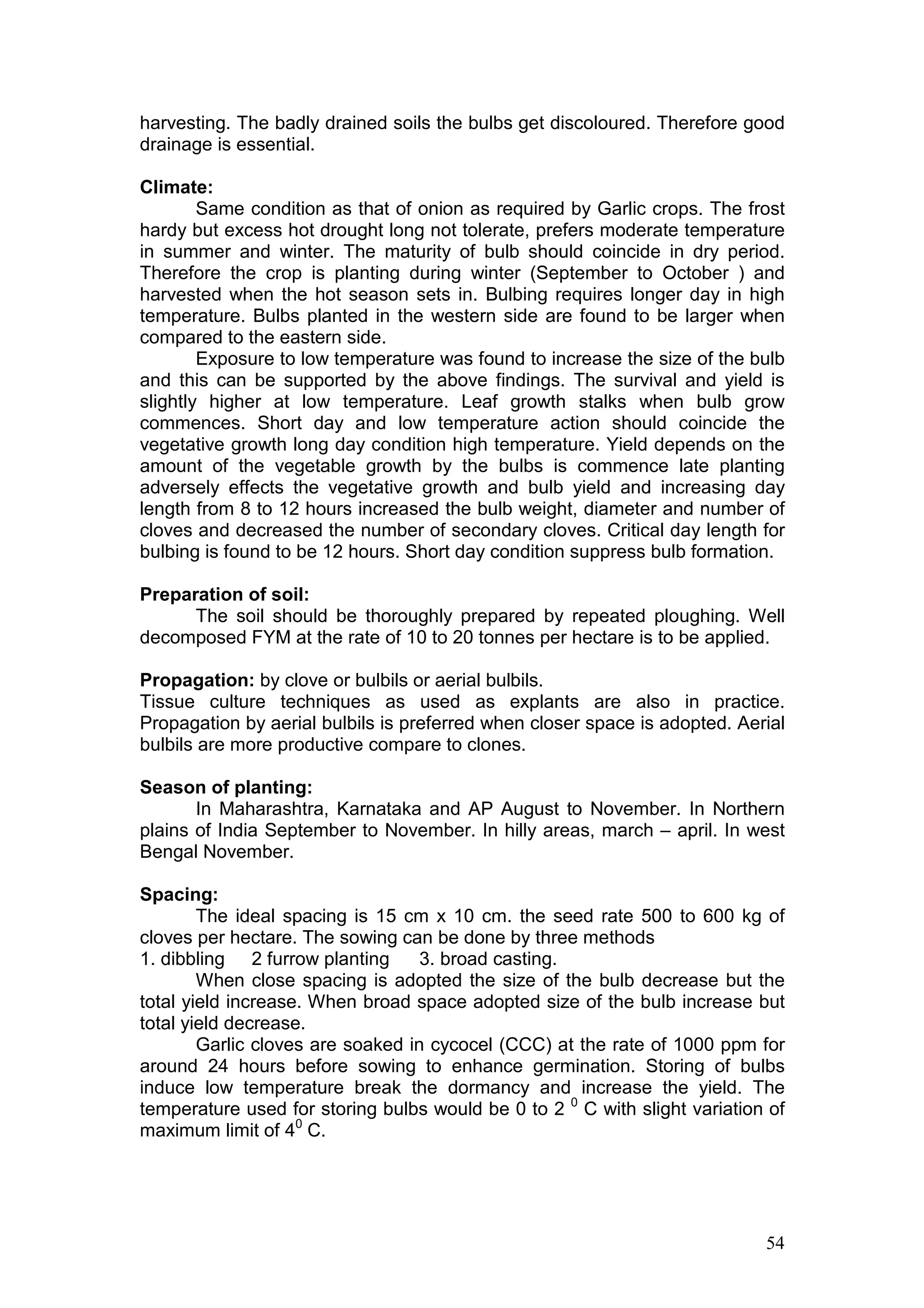 54
harvesting. The badly drained soils the bulbs get discoloured. Therefore good
drainage is essential.
Climate:
Same condition as that of onion as required by Garlic crops. The frost
hardy but excess hot drought long not tolerate, prefers moderate temperature
in summer and winter. The maturity of bulb should coincide in dry period.
Therefore the crop is planting during winter (September to October ) and
harvested when the hot season sets in. Bulbing requires longer day in high
temperature. Bulbs planted in the western side are found to be larger when
compared to the eastern side.
Exposure to low temperature was found to increase the size of the bulb
and this can be supported by the above findings. The survival and yield is
slightly higher at low temperature. Leaf growth stalks when bulb grow
commences. Short day and low temperature action should coincide the
vegetative growth long day condition high temperature. Yield depends on the
amount of the vegetable growth by the bulbs is commence late planting
adversely effects the vegetative growth and bulb yield and increasing day
length from 8 to 12 hours increased the bulb weight, diameter and number of
cloves and decreased the number of secondary cloves. Critical day length for
bulbing is found to be 12 hours. Short day condition suppress bulb formation.
Preparation of soil:
The soil should be thoroughly prepared by repeated ploughing. Well
decomposed FYM at the rate of 10 to 20 tonnes per hectare is to be applied.
Propagation: by clove or bulbils or aerial bulbils.
Tissue culture techniques as used as explants are also in practice.
Propagation by aerial bulbils is preferred when closer space is adopted. Aerial
bulbils are more productive compare to clones.
Season of planting:
In Maharashtra, Karnataka and AP August to November. In Northern
plains of India September to November. In hilly areas, march – april. In west
Bengal November.
Spacing:
The ideal spacing is 15 cm x 10 cm. the seed rate 500 to 600 kg of
cloves per hectare. The sowing can be done by three methods
1. dibbling 2 furrow planting 3. broad casting.
When close spacing is adopted the size of the bulb decrease but the
total yield increase. When broad space adopted size of the bulb increase but
total yield decrease.
Garlic cloves are soaked in cycocel (CCC) at the rate of 1000 ppm for
around 24 hours before sowing to enhance germination. Storing of bulbs
induce low temperature break the dormancy and increase the yield. The
temperature used for storing bulbs would be 0 to 2 0
C with slight variation of
maximum limit of 40
C.
 