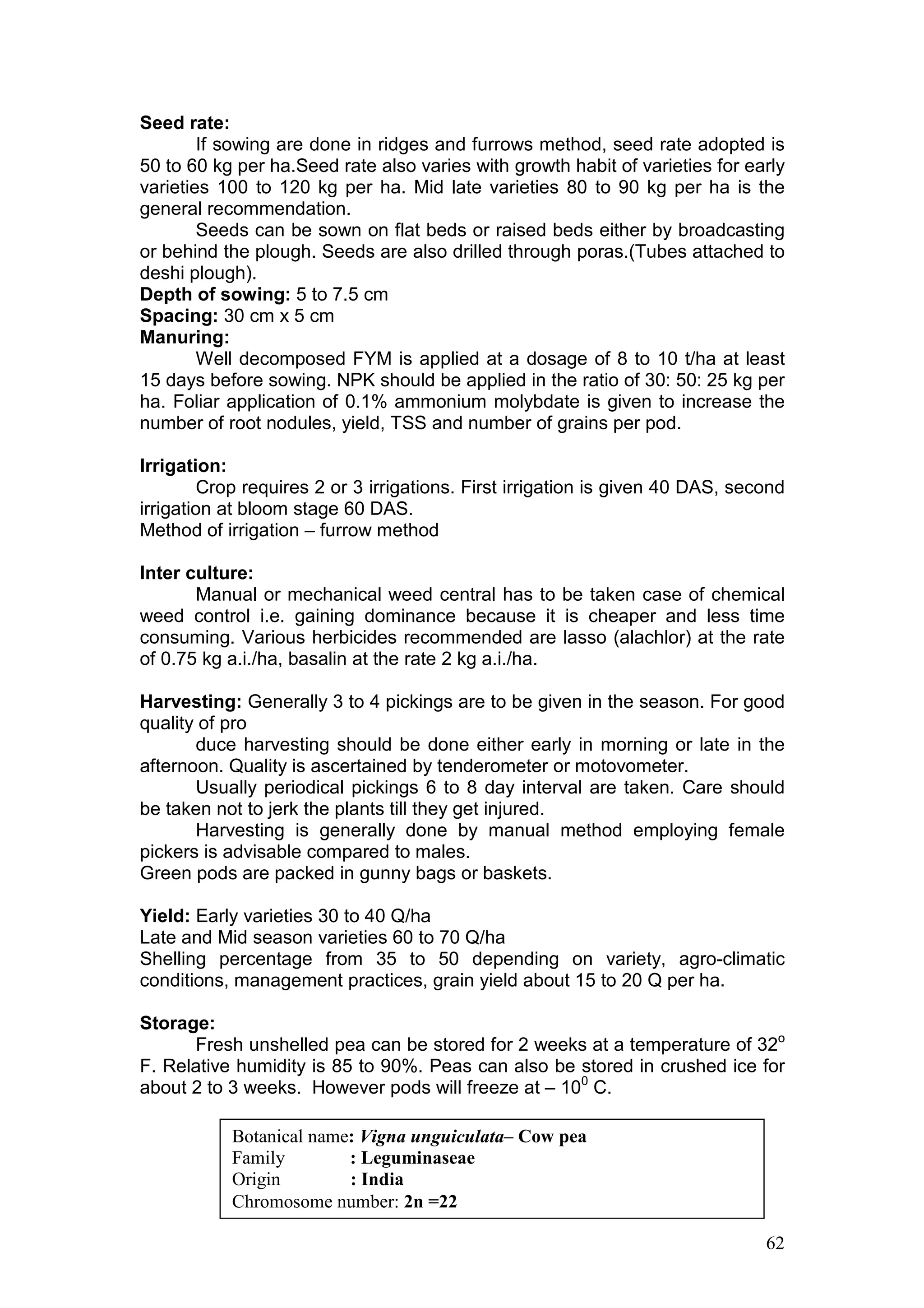 62
Seed rate:
If sowing are done in ridges and furrows method, seed rate adopted is
50 to 60 kg per ha.Seed rate also varies with growth habit of varieties for early
varieties 100 to 120 kg per ha. Mid late varieties 80 to 90 kg per ha is the
general recommendation.
Seeds can be sown on flat beds or raised beds either by broadcasting
or behind the plough. Seeds are also drilled through poras.(Tubes attached to
deshi plough).
Depth of sowing: 5 to 7.5 cm
Spacing: 30 cm x 5 cm
Manuring:
Well decomposed FYM is applied at a dosage of 8 to 10 t/ha at least
15 days before sowing. NPK should be applied in the ratio of 30: 50: 25 kg per
ha. Foliar application of 0.1% ammonium molybdate is given to increase the
number of root nodules, yield, TSS and number of grains per pod.
Irrigation:
Crop requires 2 or 3 irrigations. First irrigation is given 40 DAS, second
irrigation at bloom stage 60 DAS.
Method of irrigation – furrow method
Inter culture:
Manual or mechanical weed central has to be taken case of chemical
weed control i.e. gaining dominance because it is cheaper and less time
consuming. Various herbicides recommended are lasso (alachlor) at the rate
of 0.75 kg a.i./ha, basalin at the rate 2 kg a.i./ha.
Harvesting: Generally 3 to 4 pickings are to be given in the season. For good
quality of pro
duce harvesting should be done either early in morning or late in the
afternoon. Quality is ascertained by tenderometer or motovometer.
Usually periodical pickings 6 to 8 day interval are taken. Care should
be taken not to jerk the plants till they get injured.
Harvesting is generally done by manual method employing female
pickers is advisable compared to males.
Green pods are packed in gunny bags or baskets.
Yield: Early varieties 30 to 40 Q/ha
Late and Mid season varieties 60 to 70 Q/ha
Shelling percentage from 35 to 50 depending on variety, agro-climatic
conditions, management practices, grain yield about 15 to 20 Q per ha.
Storage:
Fresh unshelled pea can be stored for 2 weeks at a temperature of 32o
F. Relative humidity is 85 to 90%. Peas can also be stored in crushed ice for
about 2 to 3 weeks. However pods will freeze at – 100
C.
Botanical name: Vigna unguiculata– Cow pea
Family : Leguminaseae
Origin : India
Chromosome number: 2n =22
 