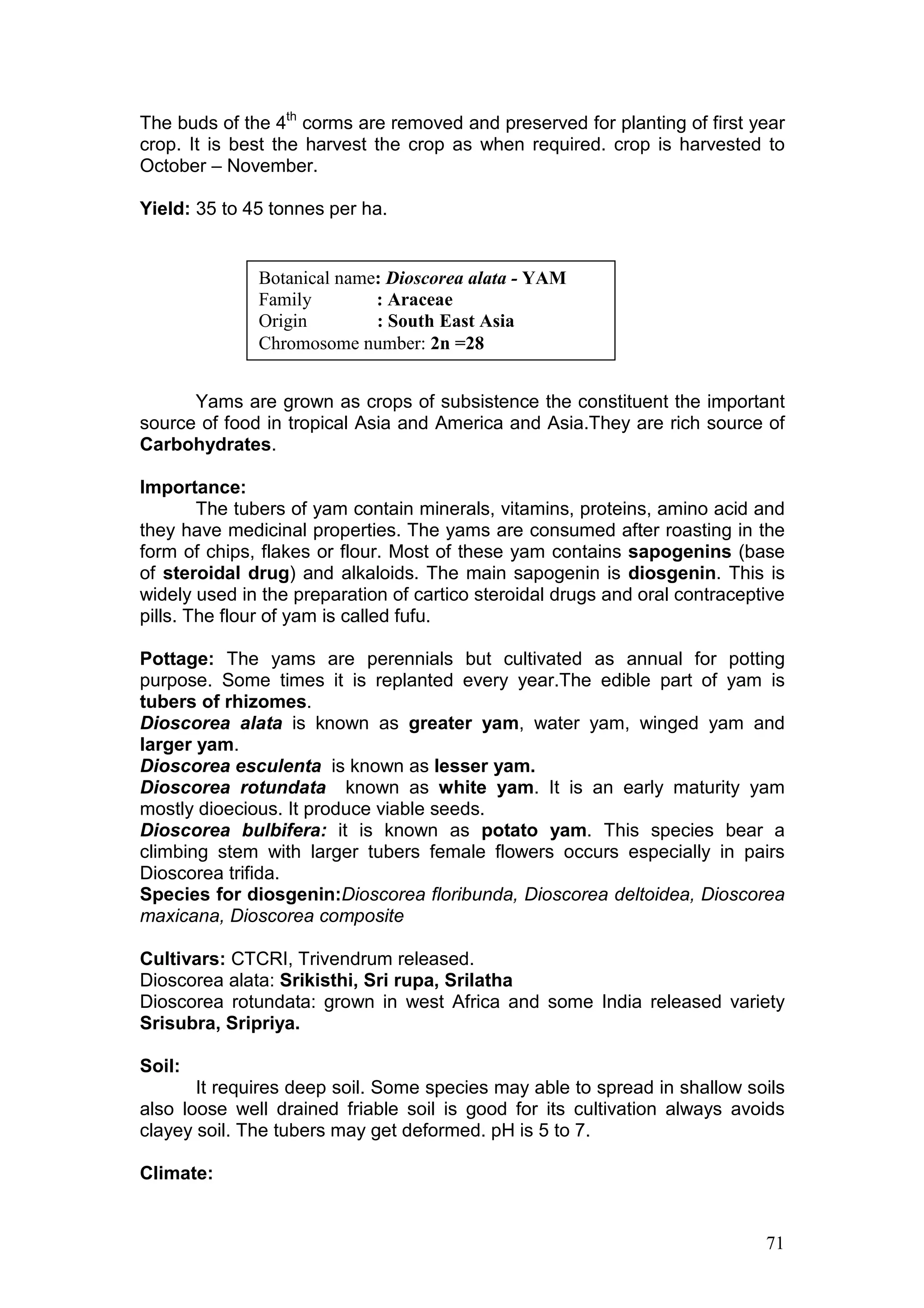 71
The buds of the 4th
corms are removed and preserved for planting of first year
crop. It is best the harvest the crop as when required. crop is harvested to
October – November.
Yield: 35 to 45 tonnes per ha.
Yams are grown as crops of subsistence the constituent the important
source of food in tropical Asia and America and Asia.They are rich source of
Carbohydrates.
Importance:
The tubers of yam contain minerals, vitamins, proteins, amino acid and
they have medicinal properties. The yams are consumed after roasting in the
form of chips, flakes or flour. Most of these yam contains sapogenins (base
of steroidal drug) and alkaloids. The main sapogenin is diosgenin. This is
widely used in the preparation of cartico steroidal drugs and oral contraceptive
pills. The flour of yam is called fufu.
Pottage: The yams are perennials but cultivated as annual for potting
purpose. Some times it is replanted every year.The edible part of yam is
tubers of rhizomes.
Dioscorea alata is known as greater yam, water yam, winged yam and
larger yam.
Dioscorea esculenta is known as lesser yam.
Dioscorea rotundata known as white yam. It is an early maturity yam
mostly dioecious. It produce viable seeds.
Dioscorea bulbifera: it is known as potato yam. This species bear a
climbing stem with larger tubers female flowers occurs especially in pairs
Dioscorea trifida.
Species for diosgenin:Dioscorea floribunda, Dioscorea deltoidea, Dioscorea
maxicana, Dioscorea composite
Cultivars: CTCRI, Trivendrum released.
Dioscorea alata: Srikisthi, Sri rupa, Srilatha
Dioscorea rotundata: grown in west Africa and some India released variety
Srisubra, Sripriya.
Soil:
It requires deep soil. Some species may able to spread in shallow soils
also loose well drained friable soil is good for its cultivation always avoids
clayey soil. The tubers may get deformed. pH is 5 to 7.
Climate:
Botanical name: Dioscorea alata - YAM
Family : Araceae
Origin : South East Asia
Chromosome number: 2n =28
 