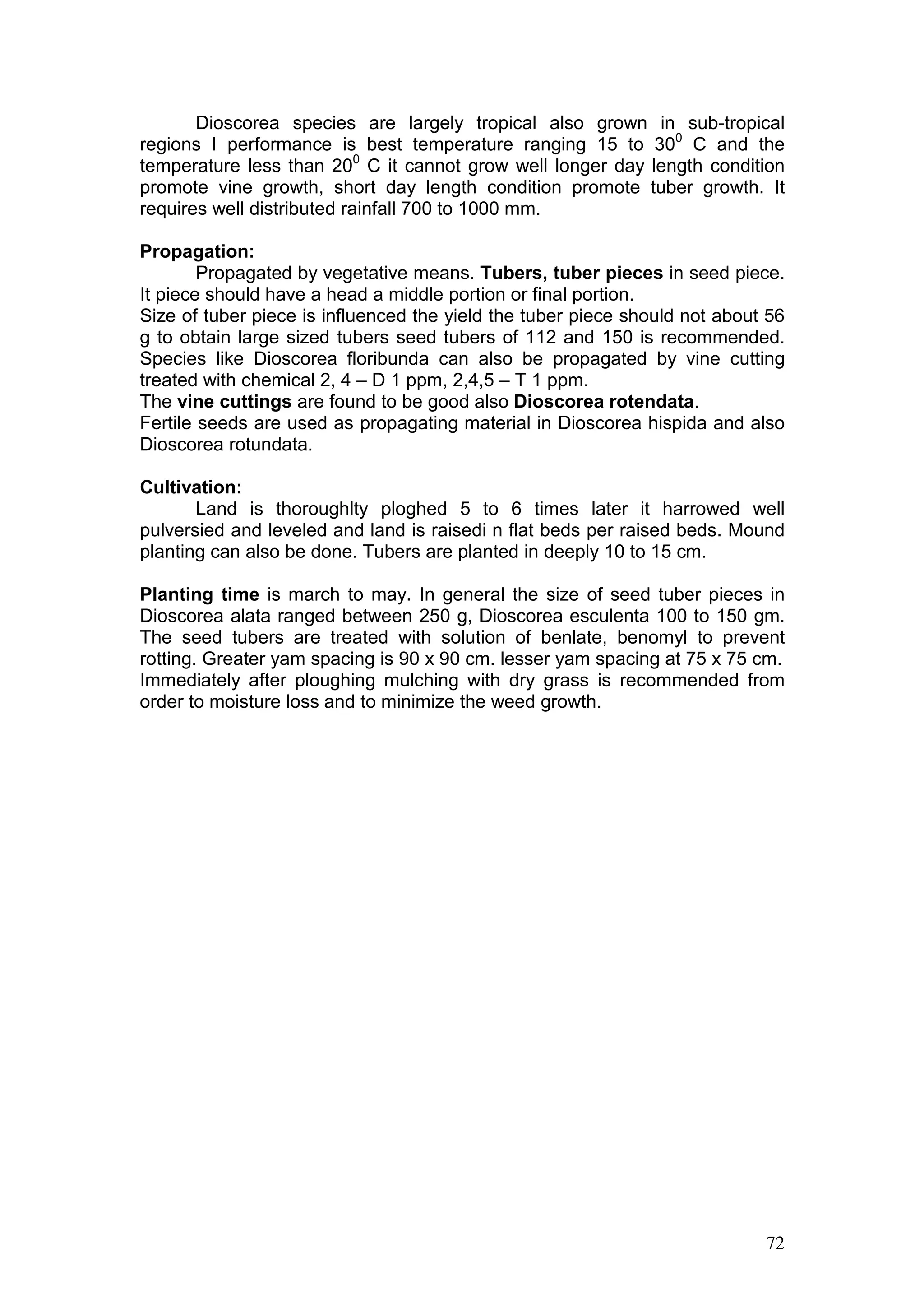 72
Dioscorea species are largely tropical also grown in sub-tropical
regions I performance is best temperature ranging 15 to 300
C and the
temperature less than 200
C it cannot grow well longer day length condition
promote vine growth, short day length condition promote tuber growth. It
requires well distributed rainfall 700 to 1000 mm.
Propagation:
Propagated by vegetative means. Tubers, tuber pieces in seed piece.
It piece should have a head a middle portion or final portion.
Size of tuber piece is influenced the yield the tuber piece should not about 56
g to obtain large sized tubers seed tubers of 112 and 150 is recommended.
Species like Dioscorea floribunda can also be propagated by vine cutting
treated with chemical 2, 4 – D 1 ppm, 2,4,5 – T 1 ppm.
The vine cuttings are found to be good also Dioscorea rotendata.
Fertile seeds are used as propagating material in Dioscorea hispida and also
Dioscorea rotundata.
Cultivation:
Land is thoroughlty ploghed 5 to 6 times later it harrowed well
pulversied and leveled and land is raisedi n flat beds per raised beds. Mound
planting can also be done. Tubers are planted in deeply 10 to 15 cm.
Planting time is march to may. In general the size of seed tuber pieces in
Dioscorea alata ranged between 250 g, Dioscorea esculenta 100 to 150 gm.
The seed tubers are treated with solution of benlate, benomyl to prevent
rotting. Greater yam spacing is 90 x 90 cm. lesser yam spacing at 75 x 75 cm.
Immediately after ploughing mulching with dry grass is recommended from
order to moisture loss and to minimize the weed growth.
 