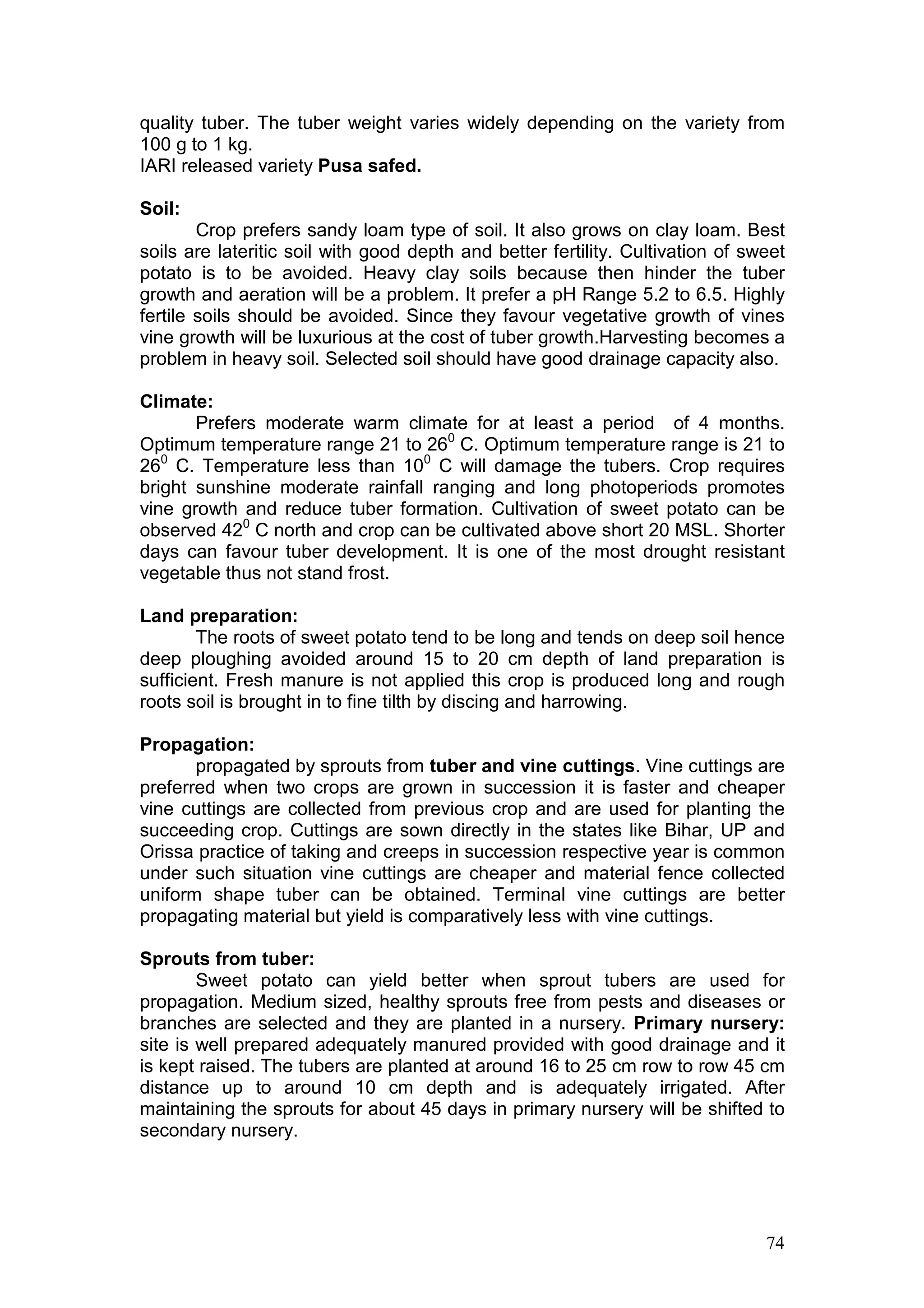 74
quality tuber. The tuber weight varies widely depending on the variety from
100 g to 1 kg.
IARI released variety Pusa safed.
Soil:
Crop prefers sandy loam type of soil. It also grows on clay loam. Best
soils are lateritic soil with good depth and better fertility. Cultivation of sweet
potato is to be avoided. Heavy clay soils because then hinder the tuber
growth and aeration will be a problem. It prefer a pH Range 5.2 to 6.5. Highly
fertile soils should be avoided. Since they favour vegetative growth of vines
vine growth will be luxurious at the cost of tuber growth.Harvesting becomes a
problem in heavy soil. Selected soil should have good drainage capacity also.
Climate:
Prefers moderate warm climate for at least a period of 4 months.
Optimum temperature range 21 to 260
C. Optimum temperature range is 21 to
260
C. Temperature less than 100
C will damage the tubers. Crop requires
bright sunshine moderate rainfall ranging and long photoperiods promotes
vine growth and reduce tuber formation. Cultivation of sweet potato can be
observed 420
C north and crop can be cultivated above short 20 MSL. Shorter
days can favour tuber development. It is one of the most drought resistant
vegetable thus not stand frost.
Land preparation:
The roots of sweet potato tend to be long and tends on deep soil hence
deep ploughing avoided around 15 to 20 cm depth of land preparation is
sufficient. Fresh manure is not applied this crop is produced long and rough
roots soil is brought in to fine tilth by discing and harrowing.
Propagation:
propagated by sprouts from tuber and vine cuttings. Vine cuttings are
preferred when two crops are grown in succession it is faster and cheaper
vine cuttings are collected from previous crop and are used for planting the
succeeding crop. Cuttings are sown directly in the states like Bihar, UP and
Orissa practice of taking and creeps in succession respective year is common
under such situation vine cuttings are cheaper and material fence collected
uniform shape tuber can be obtained. Terminal vine cuttings are better
propagating material but yield is comparatively less with vine cuttings.
Sprouts from tuber:
Sweet potato can yield better when sprout tubers are used for
propagation. Medium sized, healthy sprouts free from pests and diseases or
branches are selected and they are planted in a nursery. Primary nursery:
site is well prepared adequately manured provided with good drainage and it
is kept raised. The tubers are planted at around 16 to 25 cm row to row 45 cm
distance up to around 10 cm depth and is adequately irrigated. After
maintaining the sprouts for about 45 days in primary nursery will be shifted to
secondary nursery.
 
