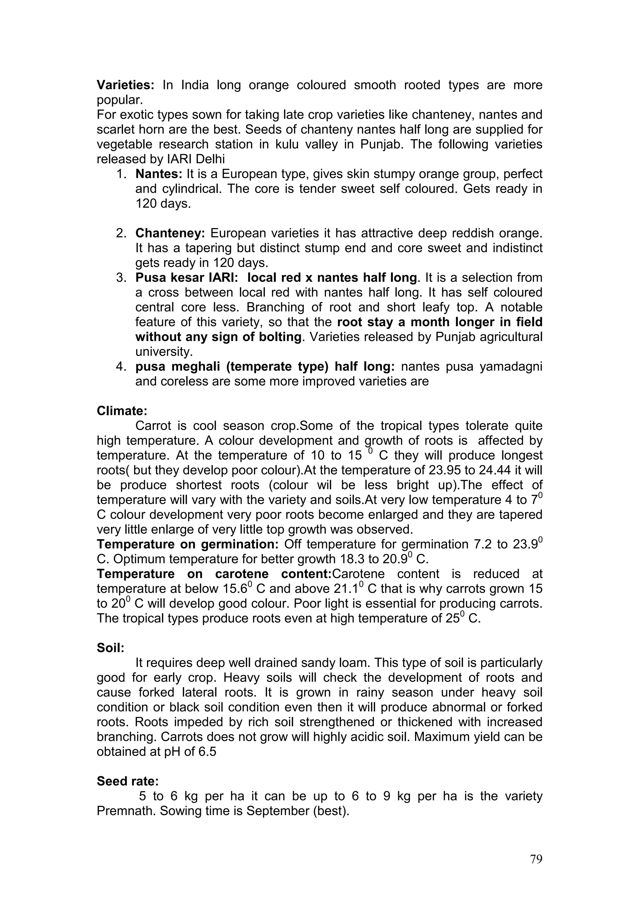 79
Varieties: In India long orange coloured smooth rooted types are more
popular.
For exotic types sown for taking late crop varieties like chanteney, nantes and
scarlet horn are the best. Seeds of chanteny nantes half long are supplied for
vegetable research station in kulu valley in Punjab. The following varieties
released by IARI Delhi
1. Nantes: It is a European type, gives skin stumpy orange group, perfect
and cylindrical. The core is tender sweet self coloured. Gets ready in
120 days.
2. Chanteney: European varieties it has attractive deep reddish orange.
It has a tapering but distinct stump end and core sweet and indistinct
gets ready in 120 days.
3. Pusa kesar IARI: local red x nantes half long. It is a selection from
a cross between local red with nantes half long. It has self coloured
central core less. Branching of root and short leafy top. A notable
feature of this variety, so that the root stay a month longer in field
without any sign of bolting. Varieties released by Punjab agricultural
university.
4. pusa meghali (temperate type) half long: nantes pusa yamadagni
and coreless are some more improved varieties are
Climate:
Carrot is cool season crop.Some of the tropical types tolerate quite
high temperature. A colour development and growth of roots is affected by
temperature. At the temperature of 10 to 15 0
C they will produce longest
roots( but they develop poor colour).At the temperature of 23.95 to 24.44 it will
be produce shortest roots (colour wil be less bright up).The effect of
temperature will vary with the variety and soils.At very low temperature 4 to 70
C colour development very poor roots become enlarged and they are tapered
very little enlarge of very little top growth was observed.
Temperature on germination: Off temperature for germination 7.2 to 23.90
C. Optimum temperature for better growth 18.3 to 20.90
C.
Temperature on carotene content:Carotene content is reduced at
temperature at below 15.60
C and above 21.10
C that is why carrots grown 15
to 200
C will develop good colour. Poor light is essential for producing carrots.
The tropical types produce roots even at high temperature of 250
C.
Soil:
It requires deep well drained sandy loam. This type of soil is particularly
good for early crop. Heavy soils will check the development of roots and
cause forked lateral roots. It is grown in rainy season under heavy soil
condition or black soil condition even then it will produce abnormal or forked
roots. Roots impeded by rich soil strengthened or thickened with increased
branching. Carrots does not grow will highly acidic soil. Maximum yield can be
obtained at pH of 6.5
Seed rate:
5 to 6 kg per ha it can be up to 6 to 9 kg per ha is the variety
Premnath. Sowing time is September (best).
 