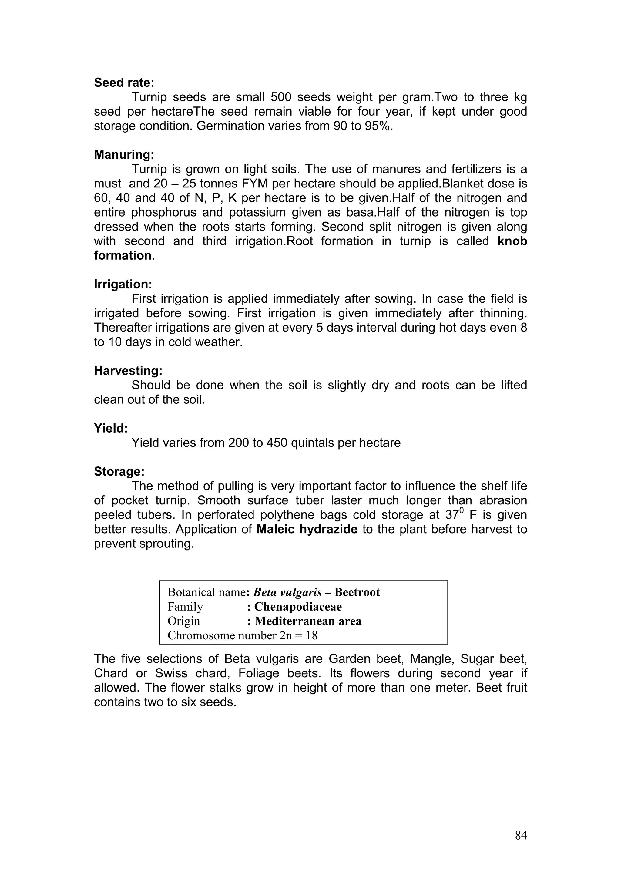 84
Seed rate:
Turnip seeds are small 500 seeds weight per gram.Two to three kg
seed per hectareThe seed remain viable for four year, if kept under good
storage condition. Germination varies from 90 to 95%.
Manuring:
Turnip is grown on light soils. The use of manures and fertilizers is a
must and 20 – 25 tonnes FYM per hectare should be applied.Blanket dose is
60, 40 and 40 of N, P, K per hectare is to be given.Half of the nitrogen and
entire phosphorus and potassium given as basa.Half of the nitrogen is top
dressed when the roots starts forming. Second split nitrogen is given along
with second and third irrigation.Root formation in turnip is called knob
formation.
Irrigation:
First irrigation is applied immediately after sowing. In case the field is
irrigated before sowing. First irrigation is given immediately after thinning.
Thereafter irrigations are given at every 5 days interval during hot days even 8
to 10 days in cold weather.
Harvesting:
Should be done when the soil is slightly dry and roots can be lifted
clean out of the soil.
Yield:
Yield varies from 200 to 450 quintals per hectare
Storage:
The method of pulling is very important factor to influence the shelf life
of pocket turnip. Smooth surface tuber laster much longer than abrasion
peeled tubers. In perforated polythene bags cold storage at 370
F is given
better results. Application of Maleic hydrazide to the plant before harvest to
prevent sprouting.
The five selections of Beta vulgaris are Garden beet, Mangle, Sugar beet,
Chard or Swiss chard, Foliage beets. Its flowers during second year if
allowed. The flower stalks grow in height of more than one meter. Beet fruit
contains two to six seeds.
Botanical name: Beta vulgaris – Beetroot
Family : Chenapodiaceae
Origin : Mediterranean area
Chromosome number 2n = 18
 