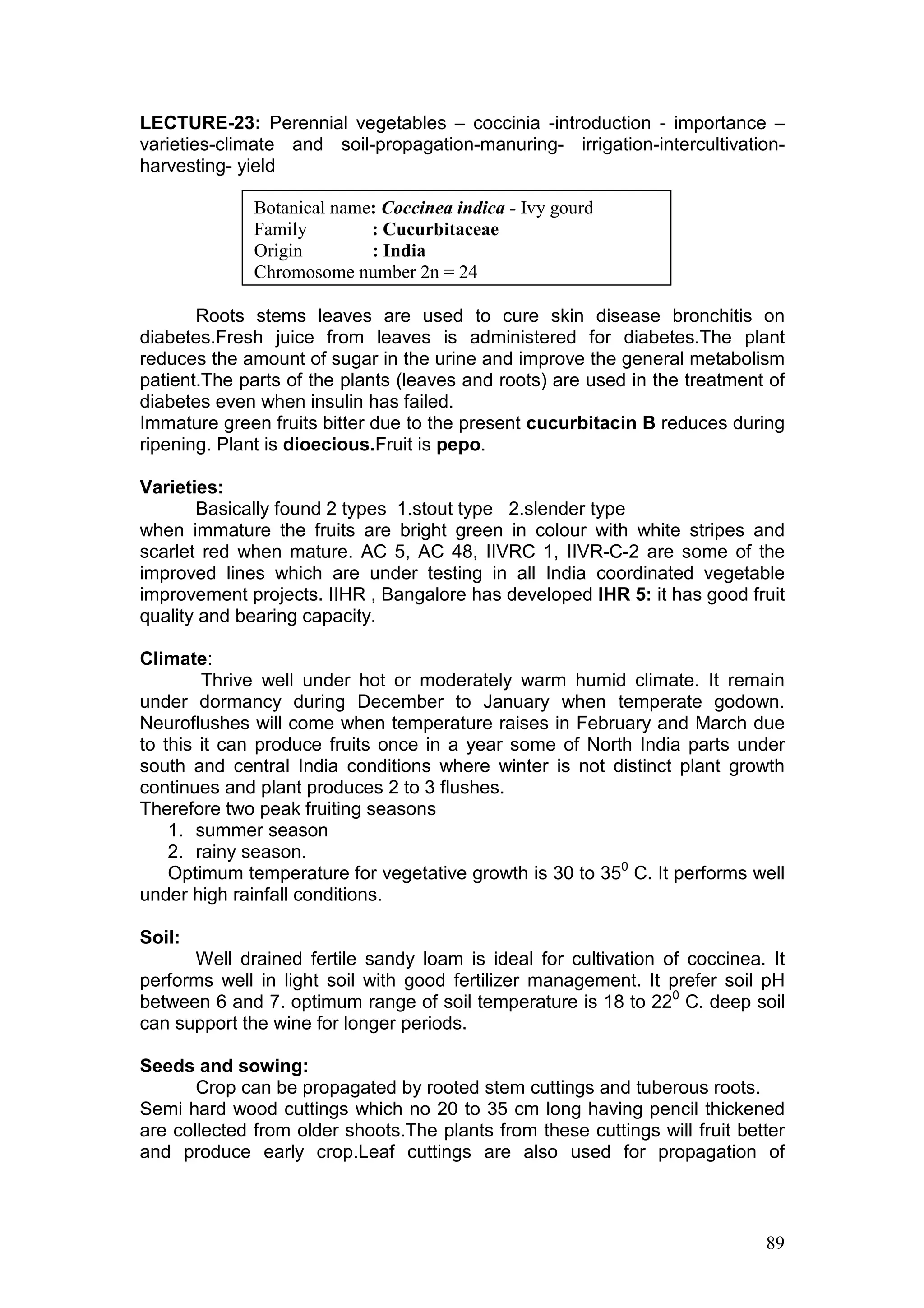 89
LECTURE-23: Perennial vegetables – coccinia -introduction - importance –
varieties-climate and soil-propagation-manuring- irrigation-intercultivation-
harvesting- yield
Roots stems leaves are used to cure skin disease bronchitis on
diabetes.Fresh juice from leaves is administered for diabetes.The plant
reduces the amount of sugar in the urine and improve the general metabolism
patient.The parts of the plants (leaves and roots) are used in the treatment of
diabetes even when insulin has failed.
Immature green fruits bitter due to the present cucurbitacin B reduces during
ripening. Plant is dioecious.Fruit is pepo.
Varieties:
Basically found 2 types 1.stout type 2.slender type
when immature the fruits are bright green in colour with white stripes and
scarlet red when mature. AC 5, AC 48, IIVRC 1, IIVR-C-2 are some of the
improved lines which are under testing in all India coordinated vegetable
improvement projects. IIHR , Bangalore has developed IHR 5: it has good fruit
quality and bearing capacity.
Climate:
Thrive well under hot or moderately warm humid climate. It remain
under dormancy during December to January when temperate godown.
Neuroflushes will come when temperature raises in February and March due
to this it can produce fruits once in a year some of North India parts under
south and central India conditions where winter is not distinct plant growth
continues and plant produces 2 to 3 flushes.
Therefore two peak fruiting seasons
1. summer season
2. rainy season.
Optimum temperature for vegetative growth is 30 to 350
C. It performs well
under high rainfall conditions.
Soil:
Well drained fertile sandy loam is ideal for cultivation of coccinea. It
performs well in light soil with good fertilizer management. It prefer soil pH
between 6 and 7. optimum range of soil temperature is 18 to 220
C. deep soil
can support the wine for longer periods.
Seeds and sowing:
Crop can be propagated by rooted stem cuttings and tuberous roots.
Semi hard wood cuttings which no 20 to 35 cm long having pencil thickened
are collected from older shoots.The plants from these cuttings will fruit better
and produce early crop.Leaf cuttings are also used for propagation of
Botanical name: Coccinea indica - Ivy gourd
Family : Cucurbitaceae
Origin : India
Chromosome number 2n = 24
 
