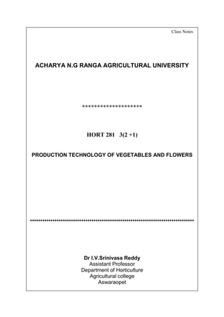 SAI
[Pick the date]
Class Notes
ACHARYA N.G RANGA AGRICULTURAL UNIVERSITY
********************
HORT 281 3(2 +1)
PRODUCTION TECHNOLOGY OF VEGETABLES AND FLOWERS
********************************************************************************
Dr I.V.Srinivasa Reddy
Assistant Professor
Department of Horticulture
Agricultural college
Aswaraopet
 