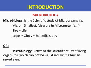 INTRODUCTION
MICROBIOLOGY
Microbiology: Is the Scientific study of Microorganisms.
Micro = Smallest, Measure in Micrometer (μm).
Bios = Life
Logos = Ology = Scientific study
OR:
Microbiology: Refers to the scientific study of living
organisms which can not be visualized by the human
naked eyes.
 