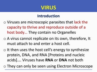 VIRUS
Introduction
o Viruses are microscopic parasites that lack the
capacity to thrive and reproduce outside of a
host body… They contain no Organelles
o A virus cannot replicate on its own, therefore, It
must attach to and enter a host cell.
o It then uses the host cell’s energy to synthesize
protein, DNA, and RNA [Proteins and nucleic
acids+…. Viruses have RNA or DNA not both
o They can only be seen using Electron Microscope
 