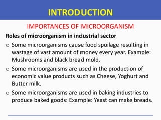 INTRODUCTION
IMPORTANCES OF MICROORGANISM
Roles of microorganism in industrial sector
o Some microorganisms cause food spoilage resulting in
wastage of vast amount of money every year. Example:
Mushrooms and black bread mold.
o Some microorganisms are used in the production of
economic value products such as Cheese, Yoghurt and
Butter milk.
o Some microorganisms are used in baking industries to
produce baked goods: Example: Yeast can make breads.
 