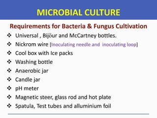 MICROBIAL CULTURE
Requirements for Bacteria & Fungus Cultivation
 Universal , Bijӧur and McCartney bottles.
 Nickrom wire [Inoculating needle and inoculating loop]
 Cool box with Ice packs
 Washing bottle
 Anaerobic jar
 Candle jar
 pH meter
 Magnetic steer, glass rod and hot plate
 Spatula, Test tubes and alluminium foil
 
