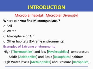 INTRODUCTION
Microbial habitat [Microbial Diversity]
Where can you find Microorganisms.?
o Soil
o Water
o Atmosphere or Air
o Other habitats [Extreme environments]
Examples of Extreme environments
High [Thermophiles] and low [Psychrophiles] temperature
Acidic [Acidophiles] and Basic [Basophiles] habitats:
High Water levels [Metalophiles] and Pressure [Barophiles]
 