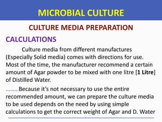 MICROBIAL CULTURE
CULTURE MEDIA PREPARATION
CALCULATIONS
Culture media from different manufactures
(Especially Solid media) comes with directions for use.
Most of the time, the manufacturer recommend a certain
amount of Agar powder to be mixed with one litre [1 Litre]
of Distilled Water.
………Because it’s not necessary to use the entire
recommended amount, we can prepare the culture media
to be used depends on the need by using simple
calculations to get the correct weight of Agar and D. Water
 