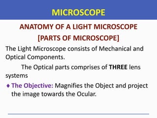 MICROSCOPE
ANATOMY OF A LIGHT MICROSCOPE
[PARTS OF MICROSCOPE]
The Light Microscope consists of Mechanical and
Optical Components.
The Optical parts comprises of THREE lens
systems
The Objective: Magnifies the Object and project
the image towards the Ocular.
 