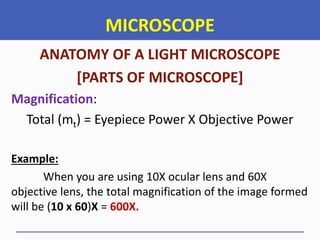 MICROSCOPE
ANATOMY OF A LIGHT MICROSCOPE
[PARTS OF MICROSCOPE]
Magnification:
Total (mt) = Eyepiece Power X Objective Power
Example:
When you are using 10X ocular lens and 60X
objective lens, the total magnification of the image formed
will be (10 x 60)X = 600X.
 