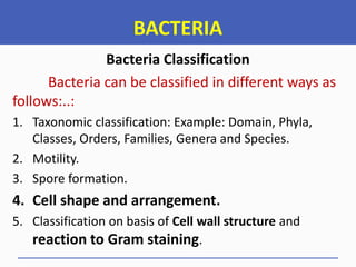 BACTERIA
Bacteria Classification
Bacteria can be classified in different ways as
follows:..:
1. Taxonomic classification: Example: Domain, Phyla,
Classes, Orders, Families, Genera and Species.
2. Motility.
3. Spore formation.
4. Cell shape and arrangement.
5. Classification on basis of Cell wall structure and
reaction to Gram staining.
 
