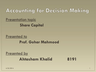 Presentation topic
Share Capital
Presented to
Prof. Gohar Mahmood
Presented by
Ahtasham Khalid 8191
4/25/2014 1
 