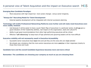 15 
A personal view of Talent Acquisition and the impact on Executive search 
Emerging New Candidate Paradigm: 
― More executives with high impact but more career changes versus career longevity. 
”Always-On” Recruiting Model for Talent Development 
― External pipeline development will be integrated with internal succession planning 
Technology will enable Professional Networking Platforms even further and will make most Executives even 
more visible, however 
― Just because it will be easier to have a quick Talent Map of executives in a particular sector, it will not give a 
good indication of their leadership abilities, real impact on the organization, style and cultural fit 
― Ability to get good recommendations from other high performing executives will be critical 
― Effective “soft-referencing” to keep track of high potential and upcoming leaders will be more difficult 
Executive visibility will not necessarily result in Executive Accessibility 
― Successful senior executives have least time and yet they are the ones who are most solicited 
― We already see a tendency that the more senior executives are more selective in their responses (mainly to 
those they know and trust) 
Candidate Care and the overall Candidate Experience becomes more and more critical 
Remember: The candidates are choosing your company as much as you are choosing them 
15 
 