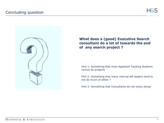 16 
Concluding question 
What does a (good) Executive Search 
consultant do a lot of towards the end 
of any search project ? 
Hint 1: Something that most Applicant Tracking Systems 
cannot do properly 
Hint 2: Something that many internal HR leaders tend to 
not do much of either ? 
Hint 3: Something that Consultants do not enjoy doing! 
 