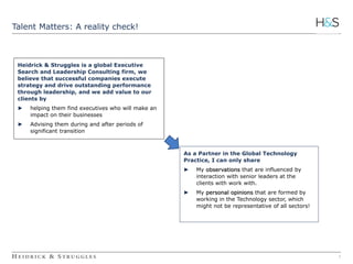 1 
Talent Matters: A reality check! 
Heidrick & Struggles is a global Executive 
Search and Leadership Consulting firm, we 
believe that successful companies execute 
strategy and drive outstanding performance 
through leadership, and we add value to our 
clients by 
► helping them find executives who will make an 
impact on their businesses 
► Advising them during and after periods of 
significant transition 
As a Partner in the Global Technology 
Practice, I can only share 
► My observations that are influenced by 
interaction with senior leaders at the 
clients with work with. 
► My personal opinions that are formed by 
working in the Technology sector, which 
might not be representative of all sectors! 
 